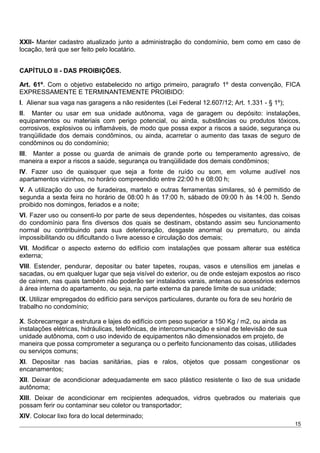XXII- Manter cadastro atualizado junto a administração do condomínio, bem como em caso de
locação, terá que ser feito pelo locatário.
CAPÍTULO II - DAS PROIBIÇÕES.
Art. 61º. Com o objetivo estabelecido no artigo primeiro, paragrafo 1º desta convenção, FICA
EXPRESSAMENTE E TERMINANTEMENTE PROIBIDO:
I. Alienar sua vaga nas garagens a não residentes (Lei Federal 12.607/12; Art. 1.331 - § 1º);
II. Manter ou usar em sua unidade autônoma, vaga de garagem ou depósito: instalações,
equipamentos ou materiais com perigo potencial, ou ainda, substâncias ou produtos tóxicos,
corrosivos, explosivos ou inflamáveis, de modo que possa expor a riscos a saúde, segurança ou
tranqüilidade dos demais condôminos, ou ainda, acarretar o aumento das taxas de seguro de
condôminos ou do condomínio;
III. Manter a posse ou guarda de animais de grande porte ou temperamento agressivo, de
maneira a expor a riscos a saúde, segurança ou tranqüilidade dos demais condôminos;
IV. Fazer uso de quaisquer que seja a fonte de ruído ou som, em volume audível nos
apartamentos vizinhos, no horário compreendido entre 22:00 h e 08:00 h;
V. A utilização do uso de furadeiras, martelo e outras ferramentas similares, só é permitido de
segunda a sexta feira no horário de 08:00 h às 17:00 h, sábado de 09:00 h às 14:00 h. Sendo
proibido nos domingos, feriados e a noite;
VI. Fazer uso ou consenti-lo por parte de seus dependentes, hóspedes ou visitantes, das coisas
do condomínio para fins diversos dos quais se destinam, obstando assim seu funcionamento
normal ou contribuindo para sua deterioração, desgaste anormal ou prematuro, ou ainda
impossibilitando ou dificultando o livre acesso e circulação dos demais;
VII. Modificar o aspecto externo do edifício com instalações que possam alterar sua estética
externa;
VIII. Estender, pendurar, depositar ou bater tapetes, roupas, vasos e utensílios em janelas e
sacadas, ou em qualquer lugar que seja visível do exterior, ou de onde estejam expostos ao risco
de caírem, nas quais também não poderão ser instalados varais, antenas ou acessórios externos
à área interna do apartamento, ou seja, na parte externa da parede limite de sua unidade;
IX. Utilizar empregados do edifício para serviços particulares, durante ou fora de seu horário de
trabalho no condomínio;
X. Sobrecarregar a estrutura e lajes do edifício com peso superior a 150 Kg / m2, ou ainda as
instalações elétricas, hidráulicas, telefônicas, de intercomunicação e sinal de televisão de sua
unidade autônoma, com o uso indevido de equipamentos não dimensionados em projeto, de
maneira que possa comprometer a segurança ou o perfeito funcionamento das coisas, utilidades
ou serviços comuns;
XI. Depositar nas bacias sanitárias, pias e ralos, objetos que possam congestionar os
encanamentos;
XII. Deixar de acondicionar adequadamente em saco plástico resistente o lixo de sua unidade
autônoma;
XIII. Deixar de acondicionar em recipientes adequados, vidros quebrados ou materiais que
possam ferir ou contaminar seu coletor ou transportador;
XIV. Colocar lixo fora do local determinado;
15
 
