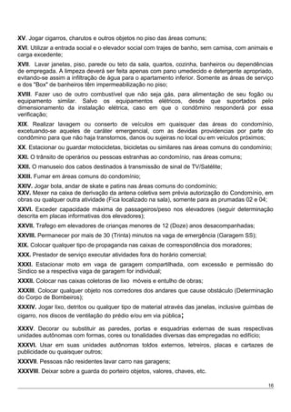 XV. Jogar cigarros, charutos e outros objetos no piso das áreas comuns;
XVI. Utilizar a entrada social e o elevador social com trajes de banho, sem camisa, com animais e
carga excedente;
XVII. Lavar janelas, piso, parede ou teto da sala, quartos, cozinha, banheiros ou dependências
de empregada. A limpeza deverá ser feita apenas com pano umedecido e detergente apropriado,
evitando-se assim a infiltração de água para o apartamento inferior. Somente as áreas de serviço
e dos "Box" de banheiros têm impermeabilização no piso;
XVIII. Fazer uso de outro combustível que não seja gás, para alimentação de seu fogão ou
equipamento similar. Salvo os equipamentos elétricos, desde que suportados pelo
dimensionamento da instalação elétrica, caso em que o condômino responderá por essa
verificação;
XIX. Realizar lavagem ou conserto de veículos em quaisquer das áreas do condomínio,
excetuando-se aqueles de caráter emergencial, com as devidas providencias por parte do
condômino para que não haja transtornos, danos ou sujeiras no local ou em veículos próximos;
XX. Estacionar ou guardar motocicletas, bicicletas ou similares nas áreas comuns do condomínio;
XXI. O trânsito de operários ou pessoas estranhas ao condomínio, nas áreas comuns;
XXII. O manuseio dos cabos destinados à transmissão de sinal de TV/Satélite;
XXIII. Fumar em áreas comuns do condomínio;
XXIV. Jogar bola, andar de skate e patins nas áreas comuns do condomínio;
XXV. Mexer na caixa de derivação da antena coletiva sem prévia autorização do Condomínio, em
obras ou qualquer outra atividade (Fica localizado na sala), somente para as prumadas 02 e 04;
XXVI. Exceder capacidade máxima de passageiros/peso nos elevadores (seguir determinação
descrita em placas informativas dos elevadores);
XXVII. Trafego em elevadores de crianças menores de 12 (Doze) anos desacompanhadas;
XXVIII. Permanecer por mais de 30 (Trinta) minutos na vaga de emergência (Garagem SS);
XIX. Colocar qualquer tipo de propaganda nas caixas de correspondência dos moradores;
XXX. Prestador de serviço executar atividades fora do horário comercial;
XXXI. Estacionar moto em vaga de garagem compartilhada, com excessão e permissão do
Sindico se a respectiva vaga de garagem for individual;
XXXII. Colocar nas caixas coletoras de lixo móveis e entulho de obras;
XXXIII. Colocar qualquer objeto nos corredores dos andares que cause obstáculo (Determinação
do Corpo de Bombeiros);
XXXIV. Jogar lixo, detritos ou qualquer tipo de material através das janelas, inclusive guimbas de
cigarro, nos discos de ventilação do prédio e/ou em via pública;
XXXV. Decorar ou substituir as paredes, portas e esquadrias externas de suas respectivas
unidades autônomas com formas, cores ou tonalidades diversas das empregadas no edifício;
XXXVI. Usar em suas unidades autônomas toldos externos, letreiros, placas e cartazes de
publicidade ou quaisquer outros;
XXXVII. Pessoas não residentes lavar carro nas garagens;
XXXVIII. Deixar sobre a guarda do porteiro objetos, valores, chaves, etc.
16
 