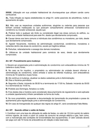 XXXIX. Utilização em sua unidade habitacional de churrasqueiras que utilizem carvão como
combustível.
XL. Toda infração as regras estabelecidas no artigo 61, serão passíveis de advertência, multa e
ajuizamento de ação.
XLI. Não usar as respectivas unidades autônomas, alugá-las ou cede-las para pessoas que
tenham conduta inadequada ou que possuam comportamento antissocial. Considerar-se-á
condômino ou morador antissocial, aquele que:
A- Praticar todo e qualquer ato ilícito ou considerado ilegal nas áreas comuns do edifício, ou
utilizar sua unidade habitacional para este fim, desde que devidamente comprovado;
B- Causar danos aos bens comuns e individuais dos condôminos ou moradores, por dolo, desde
que devidamente comprovado;
C- Agredir fisicamente, membros da administração condominial, condôminos, moradores e
visitantes dentro das áreas do condomínio, exceto por legitima defesa;
D- Perturbar, reiteradamente o sossego dos demais moradores;
E- Utilizar-se da unidade habitacional para comércio de sexo, desde que devidamente
comprovado.
Art. 62º. Procedimento para mudança:
I. Deverá ser programada junto à administração do condomínio com antecedência mínima de 72
(setenta e duas) horas;
II. No caso se for inquilino, o proprietário ou administrador da unidade deverá informar a
administração do condomínio, sobre entrada e saída da referida mudança, com antecedência
mínima de 72 (setenta e duas) horas;
III. Ato contínuo à mudança, atualizar os dados cadastrais junto à Administração;
IV. Dias e Horários permitidos:
A- Segunda a Sexta: iniciando às 08:00 hs e terminando às 17:00 hs; Sabado: iniciando às 09:00
hs e terminando às 14:00 hs;
B- Proibido aos Domingos, feriados e a noite;
C- Fora destes dias e horários será considerado descumprimento de regulamento e será aplicada
a unidade (apartamento) infrator penalidade na forma de multa;
V. Se novo proprietário, apresentar a documentação de transmissão da propriedade e posse do
apartamento para regularização junto a administração do Condomínio.
VI. Em caso de transgressão de qualquer das regras do artigo 61, será considerada Falta Média.
Art. 63º. Quando utilizar o salão de festas:
I. Contribuir com uma taxa de utilização do salão de festas, no valor de 1/5 (Um quinto) do salário
mínimo vigente, de modo a cobrir os custos de consumo de energia elétrica e gás, bem como,
com a manutenção das condições de funcionalidade dos equipamentos. O valor cobrado deverá
ser pago com até 72 horas de antecedência em relação à data reservada;
17
 