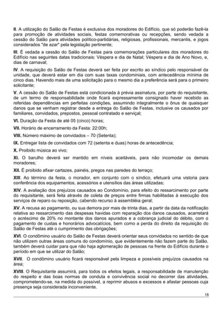 II. A utilização do Salão de Festas é exclusiva dos moradores do Edifício, que só poderão fazê-la
para promoção de atividades sociais, festas comemorativas ou recepções, sendo vedada a
cessão do Salão para atividades político-partidárias, religiosas, profissionais, mercantis, e jogos
considerados "de azar" pela legislação pertinente;
III. É vedada a cessão do Salão de Festas para comemorações particulares dos moradores do
Edifício nas seguintes datas tradicionais: Véspera e dia de Natal; Véspera e dia de Ano Novo, e,
dias de carnaval;
IV. A requisição do Salão de Festas deverá ser feita por escrito ao síndico pelo responsável da
unidade, que deverá estar em dia com suas taxas condominiais, com antecedência mínima de
cinco dias. Havendo mais de uma solicitação para o mesmo dia a preferência será para o primeiro
solicitante;
V. A cessão do Salão de Festas está condicionada à prévia assinatura, por parte do requisitante,
de um termo de responsabilidade onde ficará expressamente consignado haver recebido as
referidas dependências em perfeitas condições, assumindo integralmente o ônus de quaisquer
danos que se venham registrar desde a entrega do Salão de Festas, inclusive os causados por
familiares, convidados, prepostos, pessoal contratado e serviçal;
VI. Duração da Festa de até 05 (cinco) horas;
VII. Horário de encerramento da Festa: 22:00h;
VIII. Número máximo de convidados – 70 (Setenta);
IX. Entregar lista de convidados com 72 (setenta e duas) horas de antecedência;
X. Proibido música ao vivo;
XI. O barulho deverá ser mantido em níveis aceitáveis, para não incomodar os demais
moradores;
XII. É proibido afixar cartazes, painéis, pregos nas paredes do terraço;
XIII. Ao término da festa, o morador, em conjunto com o síndico, efetuará uma vistoria para
conferência dos equipamentos, acessórios e utensílios das áreas utilizadas;
XIV. A avaliação dos prejuízos causados ao Condomínio, para efeito do ressarcimento por parte
do requisitante, será feita através de coleta de preços entre firmas habilitadas à execução dos
serviços de reparo ou reposição, cabendo recurso à assembléia geral;
XV. A recusa ao pagamento, ou sua demora por mais de trinta dias, a partir da data da notificação
relativa ao ressarcimento das despesas havidas com reparação dos danos causados, acarretará
o acréscimo de 20% no montante dos danos apurados e a cobrança judicial do débito, com o
pagamento de custas e honorários advocatícios, bem como a perda do direito da requisição do
Salão de Festas até o cumprimento das obrigações;
XVI. O condômino usuário do Salão de Festas deverá orientar seus convidados no sentido de que
não utilizem outras áreas comuns do condomínio, que evidentemente não fazem parte do Salão.
também deverá cuidar para que não haja aglomeração de pessoas na frente do Edifício durante o
período em que se utilizar do Salão;
XVII. O condômino usuário ficará responsável pela limpeza e possíveis prejuízos causados na
área;
XVIII. O Requisitante assumirá, para todos os efeitos legais, a responsabilidade de manutenção
do respeito e das boas normas de conduta e convivência social no decorrer das atividades,
comprometendo-se, na medida do possível, a reprimir abusos e excessos e afastar pessoas cuja
presença seja considerada inconveniente.
18
 