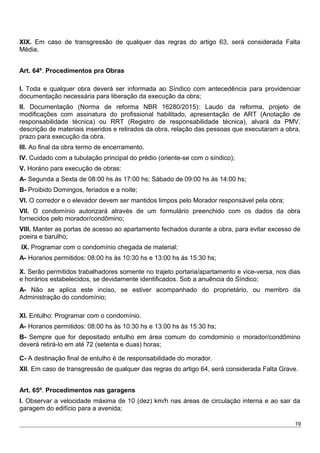 XIX. Em caso de transgressão de qualquer das regras do artigo 63, será considerada Falta
Média.
Art. 64º. Procedimentos pra Obras
I. Toda e qualquer obra deverá ser informada ao Síndico com antecedência para providenciar
documentação necessária para liberação da execução da obra;
II. Documentação (Norma de reforma NBR 16280/2015): Laudo da reforma, projeto de
modificações com assinatura do profissional habilitado, apresentação de ART (Anotação de
responsabilidade técnica) ou RRT (Registro de responsabilidade técnica), alvará da PMV,
descrição de materiais inseridos e retirados da obra, relação das pessoas que executaram a obra,
prazo para execução da obra.
III. Ao final da obra termo de encerramento.
IV. Cuidado com a tubulação principal do prédio (oriente-se com o síndico);
V. Horário para execução de obras:
A- Segunda a Sexta de 08:00 hs às 17:00 hs; Sábado de 09:00 hs às 14:00 hs;
B- Proibido Domingos, feriados e a noite;
VI. O corredor e o elevador devem ser mantidos limpos pelo Morador responsável pela obra;
VII. O condomínio autorizará através de um formulário preenchido com os dados da obra
fornecidos pelo morador/condômino;
VIII. Manter as portas de acesso ao apartamento fechados durante a obra, para evitar excesso de
poeira e barulho;
IX. Programar com o condomínio chegada de material;
A- Horarios permitidos: 08:00 hs às 10:30 hs e 13:00 hs às 15:30 hs;
X. Serão permitidos trabalhadores somente no trajeto portaria/apartamento e vice-versa, nos dias
e horários estabelecidos, se devidamente identificados. Sob a anuência do Síndico;
A- Não se aplica este inciso, se estiver acompanhado do proprietário, ou membro da
Administração do condomínio;
XI. Entulho: Programar com o condomínio.
A- Horarios permitidos: 08:00 hs às 10:30 hs e 13:00 hs às 15:30 hs;
B- Sempre que for depositado entulho em área comum do comdominio o morador/condômino
deverá retirá-lo em até 72 (setenta e duas) horas;
C- A destinação final de entulho é de responsabilidade do morador.
XII. Em caso de transgressão de qualquer das regras do artigo 64, será considerada Falta Grave.
Art. 65º. Procedimentos nas garagens
I. Observar a velocidade máxima de 10 (dez) km/h nas áreas de circulação interna e ao sair da
garagem do edifício para a avenida;
19
 