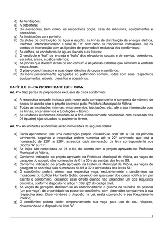 d) As fundações;
e) A cobertura;
f) Os elevadores, bem como, os respectivos poços, casa de máquinas, equipamentos e
acessórios;
g) As instalações para porteiro;
h) Os dutos de distribuição de água e esgoto; as linhas de distribuição de energia elétrica,
telefonia, intercomunicação e sinal de TV, bem como as respectivas instalações, até os
pontos de intersecção com as ligações de propriedade exclusiva dos condôminos;
i) As calhas, os condutores de águas pluviais e as lixeiras;
j) O vestíbulo e “hall” de entrada e “halls” dos elevadores sociais e de serviço, corredores,
escadas, áreas, e pátios internos;
k) As portas que dividem áreas de uso comum e as janelas externas que iluminam e ventilam
essas áreas;
l) O play-ground (terraço) e suas dependências de copas e sanitários;
m) Os bens posteriormente agregados ao patrimônio comum, todos com seus respectivos
equipamentos, móveis, utensílios e acessórios.
CAPÍTULO III - DA PROPRIEDADE EXCLUSIVA
Art. 4º – São partes de propriedade exclusiva de cada condômino:
a) A respectiva unidade indicada pela numeração correspondente e composta do número de
peças de acordo com o projeto aprovado pela Prefeitura Municipal de Vitória;
b) Todas as instalações internas, encanamentos, tubulações, etc., até a sua intersecção com
as linhas, encanamentos e tubulações – tronco;
c) As unidades autônomas destinam-se a fins exclusivamente residêncial, com excessão das
04 (quatro) lojas situadas no pavimento térreo.
Art. 5º – As unidades autônomas serão numeradas da seguinte forma:
a) Cada apartamento tem uma numeração própria iniciando-se com 101 a 104 no primeiro
pavimento, seguindo a respectiva ordem numérica até o 22º pavimento que terá a
numeração de 2201 a 2204, acrescida cada numeração da letra correspondente aos
Blocos “A” ou “B”;
b) As lojas são numeradas de 01 a 04, de acordo com o projeto aprovado na Prefeitura
Municipal de Vitória;
c) Conforme indicação do projeto aprovado na Prefeitura Municipal de Vitória, as vagas de
garagem do subsolo são numeradas de 01 a 30 e acrescidas das letras SS;
d) Conforme indicação do projeto aprovado na Prefeitura Municipal de Vitória, as vagas de
garagem da sobreloja são numeradas de 01 a 32 e acrescidas das letras SL;
e) O condômino poderá alienar sua respectiva vaga, exclusivamente a condôminos ou
moradores do Edificio Humberto Gobbi, devendo em quaisquer dos casos notificarem por
escrito o condomínio, cessando esse direito quando não preencher um dos requisitos
descritos, conforme disposto no artigo 1.339, §2º do código civil;
f) As vagas de garagens destinam-se ao estacionamento e guarda de veículos de passeio
(um por vaga), de propriedade ou posse do condômino, com dimensões compatíveis à sua
respectiva área. Observando-se o disposto na Lei, nesta convenção e seu Regulamento
Interno;
g) O condômino poderá ceder temporariamente sua vaga para uso de seu hóspede,
observando-se o disposto no item “e”.
2
 