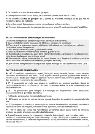 II. Dê preferência a veículos entrando na garagem;
III. Ao deparar-se com o portão aberto, dê o comando para fechar e depois o abra;
IV. Ao acionar o portão da garagem “SS”, abrindo ou fechando, certifique-se de que não há
morador no portão de pedestre;
V. Ao entrar ou sair das garagens, mande comando para fechar os portões.
VI. Em caso de transgressão de qualquer das regras do artigo 65, será considerada Falta Média.
Art. 66º. Procedimentos para utilização do bicicletário
I. Somente moradores do condomínio poderão se utilizar do bicicletário;
II. Cada unidade tem direito a guardar até 02 (Duas) bicicletas no bicicletário;
III. Para garantir a segurança, os proprietários das bicicletas devem tranca-las com cadeado,
correntes ou travas de segurança;
IV. Não há vaga reservada para a guarda de bicicletas;
V. Tenha cuidado com outras bicicletas ao tirar e guardar a sua;
VI. Bicicletas abandonadas e/ou que o dono não for identificado no processo de recadastramento
poderão ser doadas para uma entidade social;
VII. O condomínio não se responsabiliza por roubo, furto ou dano de peças e bicicletas guardadas
dentro ou fora do bicicletário (hall de serviço, garagem, escadas).
VII. Em caso de transgressão de qualquer das regras do artigo 66, será considerada Falta Leve.
CAPÍTULO III - DAS PENALIDADES
Art. 67º. O condômino que violar as disposições legais, as regulamentações ora convencionadas,
bem como as deliberadas em A.G.C., ficará sujeito a sanção punitiva, podendo dela recorrer à
próxima A.G.C. desde que o faça por escrito no livro de ocorrências, dentro do prazo de quinze
dias a contar do recebimento de sua notificação.
§ 1º. O pagamento de multa não abstém o condômino de ressarcir eventuais danos ao
condomínio ou terceiro, condômino ou não, bem como não o exime de suas responsabilidades
decorrentes da lei.
§ 2º. As penalidades para infração à Convenção ou Regulamento ficam estipuladas,
proporcionalmente à gravidade da mesma:
I. Notificação sancionadora formalizada textualmente;
II. 20% (vinte por cento) do valor da parcela mensal de custeio do condomínio, considerada falta
leve;
III. 50% (cinqüenta por cento) do valor da parcela mensal de condomínio na primeira reincidência
sejam quais forem às infrações, similares ou não a primeira, considerada falta média;
IV. 100 % (cem por cento) nas reincidências posteriores sejam quais forem às infrações,
similares ou não às anteriores, consideradas falta grave;
V. Especificamente no caso de violação aos incisos I e II do artigo 61, será cobrada a multa
prevista no inciso IV do parágrafo único deste artigo, ou seja, 100 % (cem por cento) do valor da
parcela de condomínio, a cada mês de permanência do inquilino indevido aos interesses comuns,
no caso do inciso I;
20
 