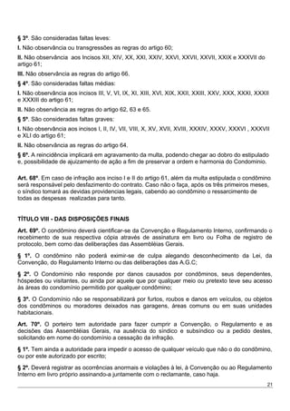 § 3º. São consideradas faltas leves:
I. Não observância ou transgressões as regras do artigo 60;
II. Não observância aos Incisos XII, XIV, XX, XXI, XXIV, XXVI, XXVII, XXVII, XXIX e XXXVII do
artigo 61;
III. Não observância as regras do artigo 66.
§ 4º. São consideradas faltas médias:
I. Não observância aos incisos III, V, VI, IX, XI, XIII, XVI, XIX, XXII, XXIII, XXV, XXX, XXXI, XXXII
e XXXIII do artigo 61;
II. Não observância as regras do artigo 62, 63 e 65.
§ 5º. São consideradas faltas graves:
I. Não observância aos incisos I, II, IV, VII, VIII, X, XV, XVII, XVIII, XXXIV, XXXV, XXXVI , XXXVII
e XLI do artigo 61;
II. Não observância as regras do artigo 64.
§ 6º. A reincidência implicará em agravamento da multa, podendo chegar ao dobro do estipulado
e, possibilidade de ajuizamento de ação a fim de preservar a ordem e harmonia do Condominio.
Art. 68º. Em caso de infração aos inciso I e II do artigo 61, além da multa estipulada o condômino
será responsável pelo desfazimento do contrato. Caso não o faça, após os três primeiros meses,
o síndico tomará as devidas providencias legais, cabendo ao condômino o ressarcimento de
todas as despesas realizadas para tanto.
TÍTULO VIII - DAS DISPOSIÇÕES FINAIS
Art. 69º. O condômino deverá cientificar-se da Convenção e Regulamento Interno, confirmando o
recebimento de sua respectiva cópia através de assinatura em livro ou Folha de registro de
protocolo, bem como das deliberações das Assembléias Gerais.
§ 1º. O condômino não poderá eximir-se de culpa alegando desconhecimento da Lei, da
Convenção, do Regulamento Interno ou das deliberações das A.G.C;
§ 2º. O Condomínio não responde por danos causados por condôminos, seus dependentes,
hóspedes ou visitantes, ou ainda por aquele que por qualquer meio ou pretexto teve seu acesso
às áreas do condomínio permitido por qualquer condômino;
§ 3º. O Condomínio não se responsabilizará por furtos, roubos e danos em veículos, ou objetos
dos condôminos ou moradores deixados nas garagens, áreas comuns ou em suas unidades
habitacionais.
Art. 70º. O porteiro tem autoridade para fazer cumprir a Convenção, o Regulamento e as
decisões das Assembléias Gerais, na ausência do síndico e subsíndico ou a pedido destes,
solicitando em nome do condomínio a cessação da infração.
§ 1º. Tem ainda a autoridade para impedir o acesso de qualquer veículo que não o do condômino,
ou por este autorizado por escrito;
§ 2º. Deverá registrar as ocorrências anormais e violações à lei, à Convenção ou ao Regulamento
Interno em livro próprio assinando-a juntamente com o reclamante, caso haja.
21
 