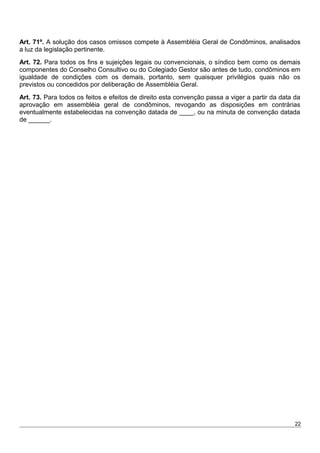 Art. 71º. A solução dos casos omissos compete à Assembléia Geral de Condôminos, analisados
a luz da legislação pertinente.
Art. 72. Para todos os fins e sujeições legais ou convencionais, o síndico bem como os demais
componentes do Conselho Consultivo ou do Colegiado Gestor são antes de tudo, condôminos em
igualdade de condições com os demais, portanto, sem quaisquer privilégios quais não os
previstos ou concedidos por deliberação de Assembléia Geral.
Art. 73. Para todos os feitos e efeitos de direito esta convenção passa a viger a partir da data da
aprovação em assembléia geral de condôminos, revogando as disposições em contrárias
eventualmente estabelecidas na convenção datada de ____, ou na minuta de convenção datada
de ______.
22
 