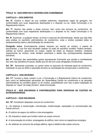 TÍTULO III - DOS DIREITOS E DEVERES DOS CONDÔMINOS
CAPÍTULO I - DOS DIREITOS
Art. 6º. Usufruir e dispor de sua unidade autônoma, respectivas vagas de garagem, em
conformidade com suas respectivas destinações e o disposto na Lei, nesta Convenção e no
Regulamento Interno.
Art. 7º. Usufruir das partes e áreas comuns, bem como dos serviços do condomínio, de
conformidade com suas respectivas destinações e o disposto na lei, nesta Convenção e no
Regulamento Interno.
Art. 8º. Examinar, a qualquer tempo, os livros e arquivos da administração, desde que seja feito
esta análise no escritório administrativo do condomínio, onde o sindico prestará todos os
esclarecimentos sobre a administração do condomínio.
Parágrafo único. Eventualmente poderá requerer por escrito ao síndico o exame de
documentos, o que lhe será facultado realizar na sede do escritório contábil. Poderá também,
solicitar ao banco, assumindo os custos, cópias de todos os cheques emitidos, mediante
requerimento ao síndico, onde também autorizará o debito das correspondentes despesas
bancárias.
Art. 9º. Participar das assembléias gerais expressando livremente sua opinião e manifestando
seu voto nas questões em pauta, desde que em dia com suas obrigações condominiais.
Art. 10º. Apresentar propostas, ou opinar sobre os assuntos de interesse geral do condomínio,
sobretudo no que se refere a aquisição de bens ou contratação de serviços para o condomínio.
CAPÍTULO II - DOS DEVERES
Art. 11º. Cumprir e fazer cumprir a Lei, a Convenção e o Regulamento Interno do condomínio,
bem como as deliberações aprovadas em Assembléias Gerais de condôminos e as decisões
administrativas do conselho gestor ou do síndico, possibilitando com isso a plena satisfação do
disposto no “caput” do artigo primeiro desta Convenção.
TÍTULO IV - DOS ENCARGOS E CONTRIBUIÇÕES PARA DESPESAS DE CUSTEIO OU
EXTRAORDINÁRIAS.
CAPÍTULO I - DOS ENCARGOS
Art. 12º. Constituem despesas comuns do condomínio:
a - As relativas à conservação, manutenção, modernização, reparações ou reconstruções das
coisas comuns;
b - O prêmio de seguro do edifício e dos empregados;
c - Os impostos e taxas que incidam sobre as coisas comuns;
d - A remuneração do síndico, empregados do edifício, bem como os respectivos encargos;
e - As relativas ao consumo de energia elétrica, água e telefone das coisas comuns;
3
 
