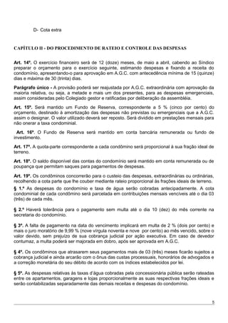 D- Cota extra
CAPÍTULO II - DO PROCEDIMENTO DE RATEIO E CONTROLE DAS DESPESAS
Art. 14º. O exercício financeiro será de 12 (doze) meses, de maio a abril, cabendo ao Síndico
preparar o orçamento para o exercício seguinte, estimando despesas e fixando a receita do
condomínio, apresentando-o para aprovação em A.G.C. com antecedência mínima de 15 (quinze)
dias e máxima de 30 (trinta) dias.
Parágrafo único - A provisão poderá ser reajustada por A.G.C. extraordinária com aprovação da
maioria relativa, ou seja, a metade e mais um dos presentes, para as despesas emergenciais,
assim consideradas pelo Colegiado gestor e ratificadas por deliberação da assembléia.
Art. 15º. Será mantido um Fundo de Reserva, correspondente a 5 % (cinco por cento) do
orçamento, destinado à amortização das despesas não previstas ou emergenciais que a A.G.C.
assim o designar. O valor utilizado deverá ser reposto. Será dividido em prestações mensais para
não onerar a taxa condominial.
Art. 16º. O Fundo de Reserva será mantido em conta bancária remunerada ou fundo de
investimento.
Art. 17º. A quota-parte correspondente a cada condômino será proporcional à sua fração ideal de
terreno.
Art. 18º. O saldo disponível das contas do condomínio será mantido em conta remunerada ou de
poupança que permitam saques para pagamentos de despesas.
Art. 19º. Os condôminos concorrerão para o custeio das despesas, extraordinárias ou ordinárias,
recolhendo a cota parte que lhe couber mediante rateio proporcional às frações ideais de terreno.
§ 1.º As despesas do condomínio e taxa de água serão cobradas antecipadamente. A cota
condominial de cada condômino será parcelada em contribuições mensais vencíveis até o dia 03
(três) de cada mês.
§ 2.º Haverá tolerância para o pagamento sem multa até o dia 10 (dez) do mês corrente na
secretaria do condomínio.
§ 3º. A falta de pagamento na data do vencimento implicará em multa de 2 % (dois por cento) e
mais o juro moratório de 9,99 % (nove vírgula noventa e nove por cento) ao mês vencido, sobre o
valor devido, sem prejuízo de sua cobrança judicial por ação executiva. Em caso de devedor
contumaz, a multa poderá ser majorada em dobro, após ser aprovada em A.G.C.
§ 4º. Os condôminos que atrasarem seus pagamentos mais de 03 (três) meses ficarão sujeitos a
cobrança judicial e ainda arcarão com o ônus das custas processuais, honorários de advogados e
a correção monetária do seu débito de acordo com os índices estabelecidos por lei.
§ 5º. As despesas relativas às taxas d’água cobradas pela concessionária pública serão rateadas
entre os apartamentos, garagens e lojas proporcionalmente as suas respectivas frações ideais e
serão contabilizadas separadamente das demais receitas e despesas do condomínio.
5
 