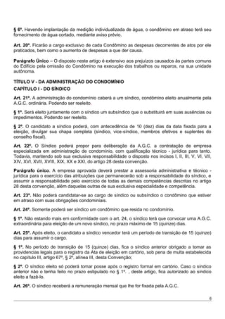 § 6º. Havendo implantação da medição individualizada de água, o condômino em atraso terá seu
fornecimento de água cortado, mediante aviso prévio.
Art. 20º. Ficarão a cargo exclusivo de cada Condômino as despesas decorrentes de atos por ele
praticados, bem como o aumento de despesas a que der causa.
Parágrafo Único – O disposto neste artigo é extensivo aos prejuízos causados às partes comuns
do Edifício pela omissão do Condômino na execução dos trabalhos ou reparos, na sua unidade
autônoma.
TÍTULO V - DA ADMINISTRAÇÃO DO CONDOMÍNIO
CAPÍTULO I - DO SÍNDICO
Art. 21º. A administração do condomínio caberá a um síndico, condômino eleito anualmente pela
A.G.C. ordinária. Podendo ser reeleito.
§ 1º. Será eleito juntamente com o síndico um subsíndico que o substituirá em suas ausências ou
impedimentos. Podendo ser reeleito.
§ 2º. O candidato a síndico poderá, com antecedência de 10 (dez) dias da data fixada para a
eleição, divulgar sua chapa completa (síndico, vice-síndico, membros efetivos e suplentes do
conselho fiscal).
Art. 22º. O Síndico poderá propor para deliberação da A.G.C. a contratação de empresa
especializada em administração de condomínio, com qualificação técnico - jurídica para tanto.
Todavia, mantendo sob sua exclusiva responsabilidade o disposto nos incisos I, II, III, V, VI, VII,
XIV, XVI, XVII, XVIII, XIX, XX e XXI, do artigo 28 desta convenção.
Parágrafo único. A empresa aprovada deverá prestar a assessoria administrativa e técnico -
jurídica para o exercício das atribuições que permanecerão sob a responsabilidade do síndico, e
assumir a responsabilidade pelo exercício de todas as demais competências descritas no artigo
28 desta convenção, além daquelas outras de sua exclusiva especialidade e competência.
Art. 23º. Não poderá candidatar-se ao cargo de síndico ou subsíndico o condômino que estiver
em atraso com suas obrigações condominiais.
Art. 24º. Somente poderá ser síndico um condômino que resida no condomínio.
§ 1º. Não estando mais em conformidade com o art. 24, o síndico terá que convocar uma A.G.C.
extraordinária para eleição de um novo síndico, no prazo máximo de 15 (quinze) dias.
Art. 25º. Após eleito, o candidato a síndico vencedor terá um período de transição de 15 (quinze)
dias para assumir o cargo.
§ 1º. No período de transição de 15 (quinze) dias, fica o síndico anterior obrigado a tomar as
providencias legais para o registro da Ata de eleição em cartório, sob pena de multa estabelecida
no capítulo III, artigo 67º, § 2º, alínea III, desta Convenção;
§ 2º. O síndico eleito só poderá tomar posse após o registro formal em cartório. Caso o síndico
anterior não o tenha feito no prazo estipulado no § 1º. , deste artigo, fica autorizado ao síndico
eleito a fazê-lo.
Art. 26º. O síndico receberá a remuneração mensal que lhe for fixada pela A.G.C.
6
 