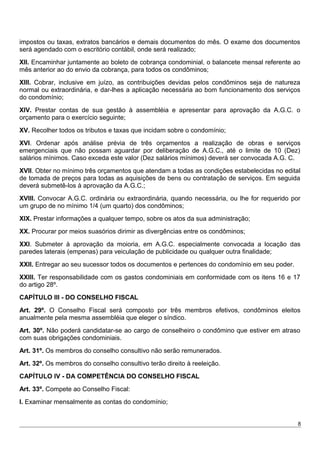 impostos ou taxas, extratos bancários e demais documentos do mês. O exame dos documentos
será agendado com o escritório contábil, onde será realizado;
XII. Encaminhar juntamente ao boleto de cobrança condominial, o balancete mensal referente ao
mês anterior ao do envio da cobrança, para todos os condôminos;
XIII. Cobrar, inclusive em juízo, as contribuições devidas pelos condôminos seja de natureza
normal ou extraordinária, e dar-lhes a aplicação necessária ao bom funcionamento dos serviços
do condomínio;
XIV. Prestar contas de sua gestão à assembléia e apresentar para aprovação da A.G.C. o
orçamento para o exercício seguinte;
XV. Recolher todos os tributos e taxas que incidam sobre o condomínio;
XVI. Ordenar após análise prévia de três orçamentos a realização de obras e serviços
emergenciais que não possam aguardar por deliberação de A.G.C., até o limite de 10 (Dez)
salários mínimos. Caso exceda este valor (Dez salários mínimos) deverá ser convocada A.G. C.
XVII. Obter no mínimo três orçamentos que atendam a todas as condições estabelecidas no edital
de tomada de preços para todas as aquisições de bens ou contratação de serviços. Em seguida
deverá submetê-los à aprovação da A.G.C.;
XVlll. Convocar A.G.C. ordinária ou extraordinária, quando necessária, ou lhe for requerido por
um grupo de no mínimo 1/4 (um quarto) dos condôminos;
XlX. Prestar informações a qualquer tempo, sobre os atos da sua administração;
XX. Procurar por meios suasórios dirimir as divergências entre os condôminos;
XXI. Submeter à aprovação da moioria, em A.G.C. especialmente convocada a locação das
paredes laterais (empenas) para veiculação de publicidade ou qualquer outra finalidade;
XXII. Entregar ao seu sucessor todos os documentos e pertences do condomínio em seu poder.
XXIII. Ter responsabilidade com os gastos condominiais em conformidade com os itens 16 e 17
do artigo 28º.
CAPÍTULO III - DO CONSELHO FISCAL
Art. 29º. O Conselho Fiscal será composto por três membros efetivos, condôminos eleitos
anualmente pela mesma assembléia que eleger o síndico.
Art. 30º. Não poderá candidatar-se ao cargo de conselheiro o condômino que estiver em atraso
com suas obrigações condominiais.
Art. 31º. Os membros do conselho consultivo não serão remunerados.
Art. 32º. Os membros do conselho consultivo terão direito à reeleição.
CAPÍTULO IV - DA COMPETÊNCIA DO CONSELHO FISCAL
Art. 33º. Compete ao Conselho Fiscal:
I. Examinar mensalmente as contas do condomínio;
8
 