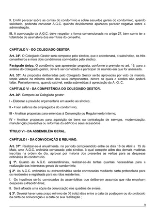II. Emitir parecer sobre as contas do condomínio e sobre assuntos gerais do condomínio, quando
solicitado, podendo convocar A.G.C. quando devidamente apurados parecer negativo sobre a
administração.
III. A convocação da A.G.C. deve respeitar a forma convencionada no artigo 27, bem como ter a
totalidade de assinatura dos membros do conselho.
CAPÍTULO V - DO COLEGIADO GESTOR
Art. 34º. O Colegiado Gestor será composto pelo síndico, que o coordenará, o subsíndico, os três
conselheiros e mais dois condôminos convidados pelo síndico.
Parágrafo único. O condômino que apresentar proposta, conforme o previsto no art. 16, para a
análise do Colegiado gestor, deverá ser convidado a participar da reunião em que for analisada.
Art. 35º. As propostas deliberadas pelo Colegiado Gestor serão aprovadas por voto da maioria,
tendo votado no mínimo cinco dos seus componentes, dentre os quais o síndico não poderá
faltar. Posteriormente, quando cabível, serão submetidas à apreciação da A. G. C.
CAPÍTULO VI - DA COMPETÊNCIA DO COLEGIADO GESTOR.
Art. 36º. Compete ao Colegiado gestor:
I - Elaborar a previsão orçamentária em auxílio ao síndico;
II - Fixar salários de empregados do condomínio;
III - Analisar propostas para emendas à Convenção ou Regulamento Interno;
IV - Analisar propostas para aquisição de bens ou contratação de serviços, modernização,
manutenção preventiva ou reformas do edifício e seus acessórios.
TÍTULO VI - DA ASSEMBLÉIA GERAL.
CAPÍTULO I - DA CONVOCAÇÃO E REUNIÃO.
Art. 37º. Realizar-se-á anualmente, no período compreendido entre os dias 16 de Abril a 15 de
Maio, uma A.G.C. ordinária convocada pelo síndico, à qual compete além das demais matérias
inscritas na ordem do dia, aprovar por maioria dos presentes as verbas para as despesas
ordinárias do condomínio.
§ 1º. Quanto às A.G.C. extraordinárias, realizar-se-ão tantas quantas necessárias para a
realização dos interesses gerais do condomínio;
§ 2º. As A.G.C. ordinárias ou extraordinárias serão convocadas mediante carta protocolada para
os residentes e registrada para os nãos residentes.
I. Os inquilinos serão convocados às assembléias que deliberem assuntos que não envolvam
despesas extraordinárias;
II. Será afixada uma cópia da convocação nos quadros de avisos.
§ 3º. Deverá haver uma prazo mínimo de 08 (oito) dias entre a data da postagem ou do protocolo
da carta de convocação e a data de sua realização ;
9
 