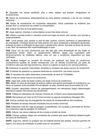 XI. Depositar nas bacias sanitárias, pias e ralos, objetos que possam congestionar os
encanamentos;
XII. Deixar de acondicionar adequadamente em saco plástico resistente o lixo de sua unidade
autônoma;
XIII. Deixar de acondicionar em recipientes adequados, vidros quebrados ou materiais que
possam ferir ou contaminar seu coletor ou transportador;
XIV. Colocar lixo fora do local determinado;
XV. Jogar cigarros, charutos e outros objetos no piso das áreas comuns;
XVI. Utilizar a entrada social e o elevador social com trajes de banho, sem camisa, com animais e
carga excedente;
XVII. Lavar janelas, piso, parede ou teto da sala, quartos, cozinha, banheiros ou dependências
de empregada. A limpeza deverá ser feita apenas com pano umedecido e detergente apropriado,
evitando-se assim a infiltração de água para o apartamento inferior. Somente as áreas de serviço
e dos "Box" de banheiros têm impermeabilização no piso;
XVIII. Fazer uso de outro combustível que não seja gás, para alimentação de seu fogão ou
equipamento similar. Salvo os equipamentos elétricos, desde que suportados pelo
dimensionamento da instalação elétrica, caso em que o condômino responderá por essa
verificação;
XIX. Realizar lavagem ou conserto de veículos em quaisquer das áreas do condomínio,
excetuando-se aqueles de caráter emergencial, com as devidas providencias por parte do
condômino para que não haja transtornos, danos ou sujeiras no local ou em veículos próximos;
XX. Estacionar ou guardar motocicletas, bicicletas ou similares nas áreas comuns do condomínio;
XXI. O trânsito de operários ou pessoas estranhas ao condomínio, nas áreas comuns;
XXII. O manuseio dos cabos destinados à transmissão de sinal de TV/Satélite;
XXIII. Fumar em áreas comuns do condomínio;
XXIV. Jogar bola, andar de skate e patins nas áreas comuns do condomínio;
XXV. Mexer na caixa de derivação da antena coletiva sem prévia autorização do Condomínio, em
obras ou qualquer outra atividade (Fica localizado na sala), somente para as prumadas 02 e 04;
XXVI. Exceder capacidade máxima de passageiros/peso nos elevadores (seguir determinação
descrita em placas informativas dos elevadores);
XXVII. Tráfego em elevadores de crianças menores de 12 (Doze) anos desacompanhadas;
XXVIII. Permanecer por mais de 30 (Trinta) minutos na vaga de emergência (Garagem SS);
XIX. Colocar qualquer tipo de propaganda nas caixas de correspondência dos moradores;
XXX. Prestador de serviço executar atividades fora do horário comercial;
XXXI. Estacionar moto em vaga de garagem compartilhada, com exceção e permissão do Sindico
se a respectiva vaga de garagem for individual;
XXXII. Colocar nas caixas coletoras de lixo móveis e entulho de obras;
XXXIII. Colocar qualquer objeto nos corredores dos andares que cause obstáculo (Determinação
do Corpo de Bombeiros);
XXXIV. Jogar lixo, detritos ou qualquer tipo de material através das janelas, inclusive guimbas de
cigarro, nos discos de ventilação do prédio e/ou em via pública;
16
 