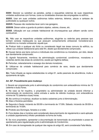XXXV. Decorar ou substituir as paredes, portas e esquadrias externas de suas respectivas
unidades autônomas com formas, cores ou tonalidades diversas das empregadas no edifício;
XXXVI. Usar em suas unidades autônomas toldos externos, letreiros, placas e cartazes de
publicidade ou quaisquer outros;
XXXVII. Pessoas não residentes lavar carro nas garagens;
XXXVIII. Deixar sobre a guarda do porteiro objetos, valores, chaves, etc.
XXXIX. Utilização em sua unidade habitacional de churrasqueiras que utilizem carvão como
combustível.
XL. Não usar as respectivas unidades autônomas, alugá-las ou cede-las para pessoas que
tenham conduta inadequada ou que possuam comportamento antissocial. Considerar-se-á
condômino ou morador antissocial, aquele que:
A- Praticar todo e qualquer ato ilícito ou considerado ilegal nas áreas comuns do edifício, ou
utilizar sua unidade habitacional para este fim, desde que devidamente comprovado;
B- Causar danos aos bens comuns e individuais dos condôminos ou moradores, por dolo, desde
que devidamente comprovado;
C- Agredir fisicamente, membros da administração condominial, condôminos, moradores e
visitantes dentro das áreas do condomínio, exceto por legitima defesa;
D- Perturbar, reiteradamente o sossego dos demais moradores;
E- Utilizar-se da unidade habitacional para comércio de sexo, desde que devidamente
comprovado;
XLI. Toda infração as regras estabelecidas no artigo 61, serão passíveis de advertência, multa e
ajuizamento de ação.
Art. 62º. Procedimento para mudança:
I. Deverá ser programada junto à administração do condomínio com antecedência mínima de 72
(setenta e duas) horas;
II. No caso se for inquilino, o proprietário ou administrador da unidade deverá informar a
administração do condomínio, sobre entrada e saída da referida mudança, com antecedência
mínima de 72 (setenta e duas) horas;
III. Ato contínuo à mudança, atualizar os dados cadastrais junto à Administração;
IV. Dias e Horários permitidos:
A- Segunda à Sexta: iniciando às 08:00h e terminando às 17:00h; Sábado: iniciando às 09:00h e
terminando às 14:00h;
B- Proibido aos Domingos, feriados e a noite;
C- Fora destes dias e horários será considerado descumprimento de regulamento e será aplicada
a unidade (apartamento) infrator penalidade na forma de multa;
V. Se novo proprietário, apresentar a documentação de transmissão da propriedade e posse do
apartamento para regularização junto à administração do Condomínio;
VI. Em caso de transgressão de qualquer das regras do artigo 62, será considerada Falta Média.
17
 