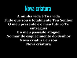 A minha vida é Tua vida Tudo que sou é totalmente Teu Senhor O meu presente e o meu futuro Te entreguei E o meu passado afoguei No mar do esquecimento do Senhor Nova criatura eu sou Nova criatura Nova criatura