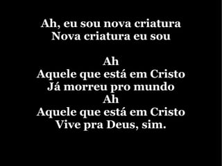 Ah, eu sou nova criatura Nova criatura eu sou Ah Aquele que está em Cristo Já morreu pro mundo Ah Aquele que está em Cristo Vive pra Deus, sim.