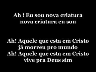 Ah ! Eu sou nova criaturanova criatura eu souAh! Aquele que esta em Cristojá morreu pro mundoAh! Aquele que esta em Cristovive pra Deus sim