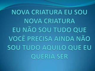 NOVA CRIATURA EU SOU NOVA CRIATURAEU NÃO SOU TUDO QUE VOCÊ PRECISA AINDA NÃO SOU TUDO AQUILO QUE EU QUERIA SER