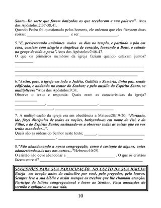 Santo...De sorte que foram batizados os que receberam a sua palavra”. Atos
dos Apóstolos:2:37-38,41.
Quando Pedro foi questionado pelos homens, ele ordenou que eles fizessem duas
coisas: _____________________ e ser ___________________.
5.”E, perseverando unânimes todos os dias no templo, e partindo o pão em
casa, comiam com alegria e singeleza de coração, louvando a Deus, e caindo
na graça de todo o povo”.Atos dos Apóstolos:2:46-47.
O que os primeiros membros da igreja faziam quando estavam juntos?
_________
________________________________________________________________
________________________________________________________________
_____________________________________________________________
6.”Assim, pois, a igreja em toda a Judéia, Galiléia e Samária, tinha paz, sendo
edificada, e andando no temor do Senhor; e pelo auxilio do Espírito Santo, se
multiplicava”Atos dos Apóstolos:9:31.
Observe o texto e responda: Quais eram as características da igreja?
___________
_______________, _________________________, ______________________
___________________, _____________________________
7. A multiplicação da igreja era em obediência a Mateus:28:19-20: “Portanto,
ide, fazei discípulos de todas as nações, batizando-os em nome do Pai, e do
Filho, e do Espírito Santo; ensinando-os a observar todas as coisas que eu vos
tenho mandado;...”.
Quais são as ordens do Senhor neste texto; ______, _______________________
____________________ , __________________________________________
8.”Não abandonando a nossa congregação, como é costume de alguns, antes
admoestando-nos uns aos outros...”Hebreus:10:25.
O cristão não deve abandonar a ________________________ . O que os cristãos
fazem entre si? ___________________________________________________
SUGESTÕES PARA SUA PARTICIPAÇÃO NO CULTO DA SUA IGREJA:
Esteja em oração antes do culto.Ore por você, pelo pregador, pelo louvor.
Sempre leve a sua bíblia e assim marque os trechos que lhe chamam atenção.
Participe da leitura congregacional e louve ao Senhor. Faça anotações do
sermão e aplique-o na sua vida.
10
 