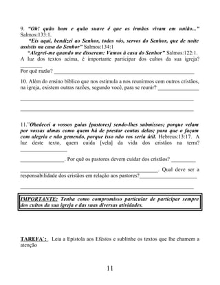9. “Oh! quão bom e quão suave é que os irmãos vivam em união...”
Salmos:133:1.
“Eis aqui, bendizei ao Senhor, todos vós, servos do Senhor, que de noite
assistis na casa do Senhor” Salmos:134:1
“Alegrei-me quando me disseram: Vamos à casa do Senhor” Salmos:122:1.
A luz dos textos acima, é importante participar dos cultos da sua igreja?
________
Por quê razão? ___________________________________________________
10. Além do ensino bíblico que nos estimula a nos reunirmos com outros cristãos,
na igreja, existem outras razões, segundo você, para se reunir? _______________
_______________________________________________________________
_______________________________________________________________
11.”Obedecei a vossos guias [pastores] sendo-lhes submissos; porque velam
por vossas almas como quem há de prestar contas delas; para que o façam
com alegria e não gemendo, porque isso não vos seria útil. Hebreus:13:17. A
luz deste texto, quem cuida [vela] da vida dos cristãos na terra?
_________________
________________. Por quê os pastores devem cuidar dos cristãos? _________
__________________________________________________. Qual deve ser a
responsabilidade dos cristãos em relação aos pastores?_____________________
_______________________________________________________________
IMPORTANTE: Tenha como compromisso particular de participar sempre
dos cultos da sua igreja e das suas diversas atividades.
TAREFA`: Leia a Epístola aos Efésios e sublinhe os textos que lhe chamem a
atenção
11
 