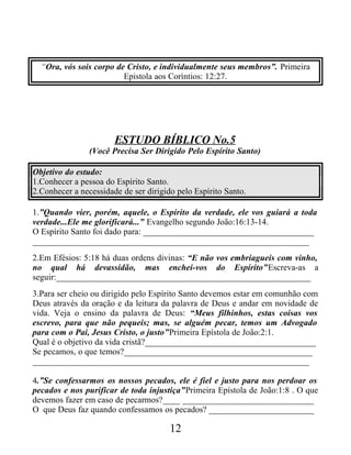 “Ora, vós sois corpo de Cristo, e individualmente seus membros”. Primeira
Epistola aos Coríntios: 12:27.
ESTUDO BÍBLICO No.5
(Você Precisa Ser Dirigido Pelo Espírito Santo)
Objetivo do estudo:
1.Conhecer a pessoa do Espírito Santo.
2.Conhecer a necessidade de ser dirigido pelo Espírito Santo.
1.”Quando vier, porém, aquele, o Espírito da verdade, ele vos guiará a toda
verdade...Ele me glorificará...” Evangelho segundo João:16:13-14.
O Espírito Santo foi dado para: _______________________________________
_______________________________________________________________
2.Em Efésios: 5:18 há duas ordens divinas: “E não vos embriagueis com vinho,
no qual há devassidão, mas enchei-vos do Espírito”Escreva-as a
seguir:__________________________________________________________
3.Para ser cheio ou dirigido pelo Espírito Santo devemos estar em comunhão com
Deus através da oração e da leitura da palavra de Deus e andar em novidade de
vida. Veja o ensino da palavra de Deus: “Meus filhinhos, estas coisas vos
escrevo, para que não pequeis; mas, se alguém pecar, temos um Advogado
para com o Pai, Jesus Cristo, o justo”Primeira Epístola de João:2:1.
Qual é o objetivo da vida cristã?_______________________________________
Se pecamos, o que temos?___________________________________________
_______________________________________________________________
4.”Se confessarmos os nossos pecados, ele é fiel e justo para nos perdoar os
pecados e nos purificar de toda injustiça”Primeira Epístola de João:1:8 . O que
devemos fazer em caso de pecarmos?____ ______________________________
O que Deus faz quando confessamos os pecados? ________________________
12
 