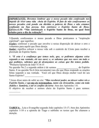 _______________________________________________________________
IMPORTANTE: Devemos lembrar que o nosso pecado não confessado nos
impede de viver uma vida cheia do Espírito. O fato de não confessarmos os
nossos pecados está pondo em dúvidas a palavra de Deus e não estamos
confiando na Sua pessoa. Isto entristece o Espírito Santo de Deus.
Efésios:4:30: “Não entristeçais o Espírito Santo de Deus, no qual foste
selados para o dia da redenção”.
5.Quando confessamos o nosso pecado a Deus praticamos a “respiração
espiritual”, que significa:
Exalar: confessar o pecado que envolve a nossa disposição de deixar o erro e
voltarmos para aquilo que Deus deseja.
Inalar: significa colocar a nossa vida sob o controle de Cristo para receber a
plenitude do Espírito Santo.
6. “E esta é a confiança que temos nele, que, se pedirmos alguma coisa
segundo a sua vontade, ele nos ouve; e, se sabemos que nos ouve em tudo o
que pedimos, sabemos que já alcançamos as coisas que lhe temos pedido.
”Primeira Epístola de João”5:14-15
Na questão No.2 a segunda ordem é de sermos _________________ do Espírito
Santo. E na questão No.6 (leia novamente) nos diz que Deus responde as orações
feitas segundo a sua vontade. Você crê que Deus deseja encher você do seu
Santo Espírito? _______________
7.Jesus disse antes de subir ao céu: “Mas receberei poder, ao descer sobre vós o
Espírito Santo, e ser-me-eis testemunhas, tanto em Jerusalém, como em toda
Judéia e Samária, e até os confins da terra: Atos dos Apóstolos 1:8.
O objetivo de receber e sermos cheio do Espírito Santo é para sermos:
_________
_______________________________________________________________
TAREFA: Leia o Evangelho segundo João capítulos 13-17; Atos dos Apóstolos
capítulos 1-10 e a epístola de Tiago e sublinhe os textos que lhe chamem a
atenção.
13
 