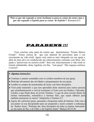 “Pois os que são segundo a carne inclinam-se para as coisas da carne; mas o
que são segundo o Espírito para as coisas do Espírito”: Romanos:8:5.
PARABENS !!!
Você concluiu uma parte do ensino que denominamos “Ensino Básico
Cristão”. Temos certeza de que este material foi proveitoso para o seu
crescimento na vida cristã. Agora você sente-se mais integrado em sua igreja e
além do mais deve ter estabelecido um relacionamento constante com Deus. Isto
ajuda a “perserverar na carreira cristã”. Sem este relacionamento a vida cristã se
tornará enfandonha, chata, legalista, em fim, “sem graça”. Não esqueça continue
a crescer!
♦ Algumas instruções:
♦ Continue a manter comunhão com os cristãos membros da sua igreja.
♦ Participe ativamente das atividades e programaçòes da sua igreja.
♦ Lembre-se sempre de testemunhar de Jesus e de fazer discípulos.
♦ Você pode transmitir o que tem aprendido deste material para outras pessoas
que semelhantemente a você já aceitaram a Cristo com seu Senhor e Salvador.
Lembre o que Paulo disse ao jovem Timóteo: “o que de mim ouviste diante de
muitas testemunhas, transmite-o a homens fiéis, que sejam idôneos para
também ensinarem os outros” 2aEpístola a Timóteo:2:2
♦ Agora, dê o próximo passo, passando a frequentar aulas de batismo. Fale com o
seu pastor ou seu discipulador para ser preparado e assim cumprir a ordenança
do Senhor Jesus: “Portanto ide, fazei discípulos de todas as nações, batizando-
os em nome do Pai, e do Filho, e do Espírito Santo” Mateus:28:19-20.
14
 