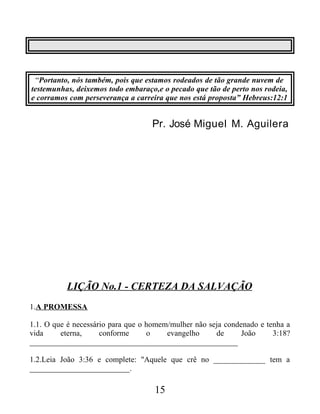 “Portanto, nós também, pois que estamos rodeados de tão grande nuvem de
testemunhas, deixemos todo embaraço,e o pecado que tão de perto nos rodeia,
e corramos com perseverança a carreira que nos está proposta” Hebreus:12:1
Pr. José Miguel M. Aguilera
LIÇÃO No.1 - CERTEZA DA SALVAÇÃO
1.A PROMESSA
1.1. O que é necessário para que o homem/mulher não seja condenado e tenha a
vida eterna, conforme o evangelho de João 3:18?
____________________________________________________
1.2.Leia João 3:36 e complete: "Aquele que crê no _____________ tem a
_________________________.
15
 