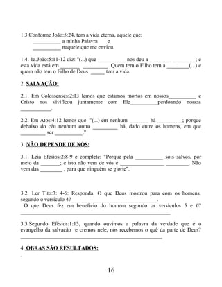 1.3.Conforme João:5:24, tem a vida eterna, aquele que:
__________ a minha Palavra e
__________ naquele que me enviou.
1.4. 1a.João:5:11-12 diz: "(...) que __________ nos deu a ________ ________; e
esta vida está em _______ _________. Quem tem o Filho tem a ________(...) e
quem não tem o Filho de Deus _____ tem a vida.
2. SALVAÇÃO:
2.1. Em Colossenses:2:13 lemos que estamos mortos em nossos__________ e
Cristo nos vivificou juntamente com Ele__________perdoando nossas
___________.
2.2. Em Atos:4:12 lemos que "(...) em nenhum _______ há _________; porque
debaixo do céu nenhum outro _________ há, dado entre os homens, em que
_________ ser __________."
3. NÃO DEPENDE DE NÓS:
3.1. Leia Efesios:2:8-9 e complete: "Porque pela __________ sois salvos, por
meio da _______; e isto não vem de vós é ________________ ________. Não
vem das ________ , para que ninguém se glorie".
3.2. Ler Tito:3: 4-6: Responda: O que Deus mostrou para com os homens,
segundo o versículo 4?_______________________________.
O que Deus fez em beneficio do homem segundo os versículos 5 e 6?
______________________________________________________
3.3.Segundo Efésios:1:13, quando ouvimos a palavra da verdade que é o
evangelho da salvação e cremos nele, nós recebemos o quê da parte de Deus?
___________________________________________________
4. OBRAS SÃO RESULTADOS:
16
 