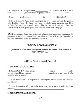 4.1. Efésios:2:10: "Porque somos____________ sua, criados em Cristo Jesus
para_____________, as quais Deus preparou para que ____________ nelas.
4.2."A ______ se não tiver as __________ são __________".Tiago:2:17
4.3. Leia Efésios:4:17-32. Estas mudanças são provocadas na vida das pessoas
pelo Espírito Santo de Deus, por isso, o cristão deve permitir que Deus
“trabalhe”na sua vida pessoal. Isto é feito através da leitura da Palavra de
Deus(Bíblia), oração, participação dos cultos e ministérios da igreja
ORAR: Agradeça a Deus pela certeza da salvação que recebemos e peça que Ele
o sustente e o ajude a compartilhar esta salvação. Peça a Deus que “trabalhe”em
sua vida tornando-o cada dia semelhante a Jesus.
VERSÍCULO PARA MEMORIZAR
"Quem tem o Filho tem a vida; quem não tem o Filho de Deus não tem a
vida" 1aJoão:5:12.
LIÇÃO No.2 - VIDA LIMPA.
1. PECADO É COISA SÉRIA:
1.1. Isaías:59:1-2: "(...) as nossas _____________ fazem _____________ entre
nós e o nosso Deus, e nossos_________________ encobrem o seu rosto de nós,
para que não nos ouça".
1.2. Leia Romanos:3:23 e responda: Existe alguma pessoa diante de Deus que
não pecou? _______________________________________
1.3. Leia Romanos 6:12 e responda: Qual deve ser a nossa atitude diante do
pecado? _________________________________________________
2. RESPIRAÇÃO ESPIRITUAL:
17
 