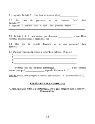 2.1. Segundo 1a.João:2:1: Qual deve ser o nosso alvo?_______________
__________________________________________________________
2.2. Em caso de pecarmos, o que devemos fazer? Leia
1a.João:1:9________________________________________________
E segundo o mesmo texto o que Deus promete fazer?_____________
________________________________________________________________
____________________________________________________
2.3. 1a.João:5:14-15 nos ensina que devemos ____________ e que Deus
responde as nossas orações segundo a sua _______________________.
2.4. Que tipo de coração devemos ter se nós pecarmos? Leia
Salmos:51:17_______________________________________________.
2.5. O que devemos pedir sempre a Deus? Leia Salmos:139: 23-24
1.______________________________________________________
2._____________________________________________________
3._____________________________________________________
4._____________________________________________________
2.6.Onde nós não devemos permanecer______________ e nós estamos
mortos para que? ________________ segundo Romanos:6:1-2.
ORAR: Peça a Deus que guie a sua vida em santidade. 1a.Tessalonicenses:5:23,
VERSÍCULO PARA MEMORIZAR
"Segui a paz com todos, e a santificação, sem a qual ninguém verá o Senhor".
Hebreus:12:14.
18
 