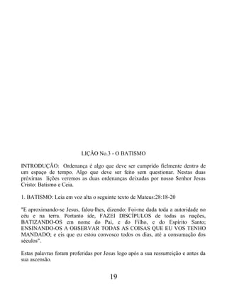 LIÇÃO No.3 - O BATISMO
INTRODUÇÃO: Ordenança é algo que deve ser cumprido fielmente dentro de
um espaço de tempo. Algo que deve ser feito sem questionar. Nestas duas
próximas lições veremos as duas ordenanças deixadas por nosso Senhor Jesus
Cristo: Batismo e Ceia.
1. BATISMO: Leia em voz alta o seguinte texto de Mateus:28:18-20
"E aproximando-se Jesus, falou-lhes, dizendo: Foi-me dada toda a autoridade no
céu e na terra. Portanto ide, FAZEI DISCÍPULOS de todas as nações,
BATIZANDO-OS em nome do Pai, e do Filho, e do Espírito Santo;
ENSINANDO-OS A OBSERVAR TODAS AS COISAS QUE EU VOS TENHO
MANDADO; e eis que eu estou convosco todos os dias, até a consumação dos
séculos".
Estas palavras foram proferidas por Jesus logo após a sua ressurreição e antes da
sua ascensão.
19
 