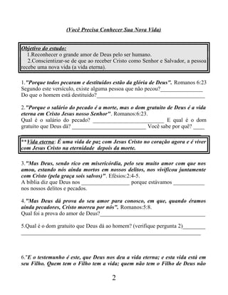 (Você Precisa Conhecer Sua Nova Vida)
Objetivo do estudo:
1.Reconhecer o grande amor de Deus pelo ser humano.
2.Conscientizar-se de que ao receber Cristo como Senhor e Salvador, a pessoa
recebe uma nova vida (a vida eterna).
1."Porque todos pecaram e destituídos estão da glória de Deus". Romanos 6:23
Segundo este versículo, existe alguma pessoa que não pecou?_______________
Do que o homem está destituido?______________________________________
2."Porque o salário do pecado é a morte, mas o dom gratuito de Deus é a vida
eterna em Cristo Jesus nosso Senhor". Romanos:6:23.
Qual é o salário do pecado? _________________________ E qual é o dom
gratuito que Deus dá? __________________________ Você sabe por quê? ____
_______________________________________________________________
**Vida eterna: É uma vida de paz com Jesus Cristo no coração agora e é viver
com Jesus Cristo na eternidade depois da morte.
3."Mas Deus, sendo rico em misericórdia, pelo seu muito amor com que nos
amou, estando nós ainda mortos em nossos delitos, nos vivificou juntamente
com Cristo (pela graça sois salvos)". Efésios:2:4-5.
A bíblia diz que Deus nos _________________ porque estávamos ___________
nos nossos delitos e pecados.
4."Mas Deus dá prova do seu amor para conosco, em que, quando éramos
ainda pecadores, Cristo morreu por nós". Romanos:5:8.
Qual foi a prova do amor de Deus?_____________________________________
5.Qual é o dom gratuito que Deus dá ao homem? (verifique pergunta 2)________
_______________________________________________________________
6."E o testemunho é este, que Deus nos deu a vida eterna; e esta vida está em
seu Filho. Quem tem o Filho tem a vida; quem não tem o Filho de Deus não
2
 