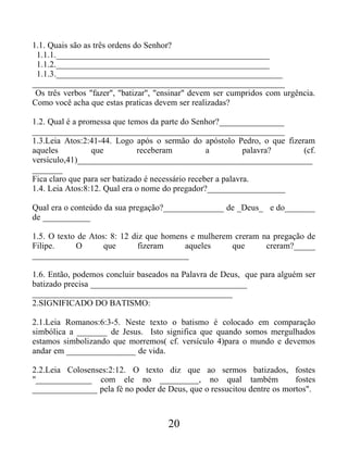 1.1. Quais são as três ordens do Senhor?
1.1.1._________________________________________________
1.1.2._________________________________________________
1.1.3.____________________________________________________
__________________________________________________________
Os três verbos "fazer", "batizar", "ensinar" devem ser cumpridos com urgência.
Como você acha que estas praticas devem ser realizadas?
1.2. Qual é a promessa que temos da parte do Senhor?_______________
__________________________________________________________
1.3.Leia Atos:2:41-44. Logo após o sermão do apóstolo Pedro, o que fizeram
aqueles que receberam a palavra? (cf.
versículo,41)______________________________________________________
_______
Fica claro que para ser batizado é necessário receber a palavra.
1.4. Leia Atos:8:12. Qual era o nome do pregador?__________________
Qual era o conteúdo da sua pregação?______________ de _Deus_ e do_______
de ___________
1.5. O texto de Atos: 8: 12 diz que homens e mulherem creram na pregação de
Filipe. O que fizeram aqueles que creram?_____
____________________________________
1.6. Então, podemos concluir baseados na Palavra de Deus, que para alguém ser
batizado precisa ____________________________________
______________________________________________
2.SIGNIFICADO DO BATISMO:
2.1.Leia Romanos:6:3-5. Neste texto o batismo é colocado em comparação
simbólica a _______ de Jesus. Isto significa que quando somos mergulhados
estamos simbolizando que morremos( cf. versículo 4)para o mundo e devemos
andar em ________________ de vida.
2.2.Leia Colosenses:2:12. O texto diz que ao sermos batizados, fostes
"_____________ com ele no _________, no qual também fostes
_______________ pela fé no poder de Deus, que o ressucitou dentre os mortos".
20
 