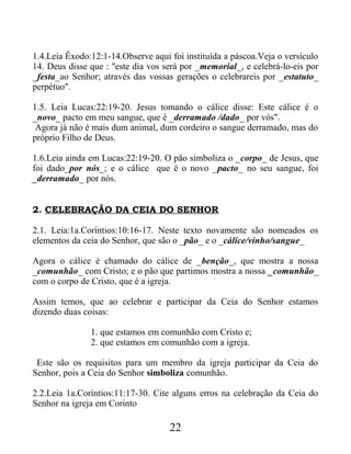 1.4.Leia Êxodo:12:1-14.Observe aqui foi instituída a páscoa.Veja o versículo
14. Deus disse que : "este dia vos será por _memorial_, e celebrá-lo-eis por
_festa_ao Senhor; através das vossas gerações o celebrareis por _estatuto_
perpétuo".
1.5. Leia Lucas:22:19-20. Jesus tomando o cálice disse: Este cálice é o
_novo_ pacto em meu sangue, que é _derramado /dado_ por vós".
Agora já não é mais dum animal, dum cordeiro o sangue derramado, mas do
próprio Filho de Deus.
1.6.Leia ainda em Lucas:22:19-20. O pão simboliza o _corpo_ de Jesus, que
foi dado_por nós_; e o cálice que é o novo _pacto_ no seu sangue, foi
_derramado_ por nós.
2. CELEBRAÇÃO DA CEIA DO SENHOR
2.1. Leia:1a.Coríntios:10:16-17. Neste texto novamente são nomeados os
elementos da ceia do Senhor, que são o _pão_ e o _cálice/vinho/sangue_
Agora o cálice é chamado do cálice de _benção_, que mostra a nossa
_comunhão_ com Cristo; e o pão que partimos mostra a nossa _comunhão_
com o corpo de Cristo, que é a igreja.
Assim temos, que ao celebrar e participar da Ceia do Senhor estamos
dizendo duas coisas:
1. que estamos em comunhão com Cristo e;
2. que estamos em comunhão com a igreja.
Este são os requisitos para um membro da igreja participar da Ceia do
Senhor, pois a Ceia do Senhor simboliza comunhão.
2.2.Leia 1a.Coríntios:11:17-30. Cite alguns erros na celebração da Ceia do
Senhor na igreja em Corinto
22
 