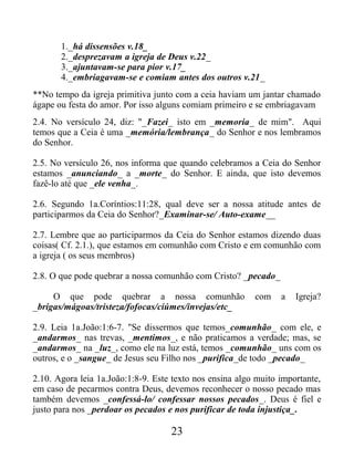 1._há dissensões v.18_
2._desprezavam a igreja de Deus v.22_
3._ajuntavam-se para pior v.17_
4._embriagavam-se e comiam antes dos outros v.21_
**No tempo da igreja primitiva junto com a ceia haviam um jantar chamado
ágape ou festa do amor. Por isso alguns comiam primeiro e se embriagavam
2.4. No versículo 24, diz: "_Fazei_ isto em _memoria_ de mim". Aqui
temos que a Ceia é uma _memória/lembrança_ do Senhor e nos lembramos
do Senhor.
2.5. No versículo 26, nos informa que quando celebramos a Ceia do Senhor
estamos _anunciando_ a _morte_ do Senhor. E ainda, que isto devemos
fazê-lo até que _ele venha_.
2.6. Segundo 1a.Coríntios:11:28, qual deve ser a nossa atitude antes de
participarmos da Ceia do Senhor?_Examinar-se/ Auto-exame__
2.7. Lembre que ao participarmos da Ceia do Senhor estamos dizendo duas
coisas( Cf. 2.1.), que estamos em comunhão com Cristo e em comunhão com
a igreja ( os seus membros)
2.8. O que pode quebrar a nossa comunhão com Cristo? _pecado_
O que pode quebrar a nossa comunhão com a Igreja?
_brigas/mágoas/tristeza/fofocas/ciúmes/invejas/etc_
2.9. Leia 1a.João:1:6-7. "Se dissermos que temos_comunhão_ com ele, e
_andarmos_ nas trevas, _mentimos_, e não praticamos a verdade; mas, se
_andarmos_ na _luz_, como ele na luz está, temos _comunhão_ uns com os
outros, e o _sangue_ de Jesus seu Filho nos _purifica_de todo _pecado_
2.10. Agora leia 1a.João:1:8-9. Este texto nos ensina algo muito importante,
em caso de pecarmos contra Deus, devemos reconhecer o nosso pecado mas
também devemos _confessá-lo/ confessar nossos pecados_. Deus é fiel e
justo para nos _perdoar os pecados e nos purificar de toda injustiça_.
23
 