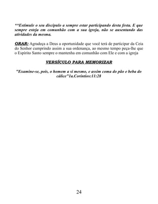 **Estimule o seu discípulo a sempre estar participando desta festa. E que
sempre esteja em comunhão com a sua igreja, não se ausentando das
atividades da mesma.
ORAR: Agradeça a Deus a oportunidade que você terá de participar da Ceia
do Senhor cumprindo assim a sua ordenança, ao mesmo tempo peça-lhe que
o Espírito Santo sempre o mantenha em comunhão com Ele e com a igreja
VERSÍCULO PARA MEMORIZAR
"Examine-se, pois, o homem a si mesmo, e assim coma do pão e beba do
cálice"1a.Coríntios:11:28
24
 