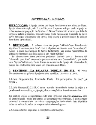 ESTUDO No.5 - A IGREJA
INTRODUÇÃO: A igreja ocupa um lugar fundamental no plano de Deus.
Igreja, não é o templo, não é o prédio, este é apenas o lugar onde a igreja se
reúne como congregação do Senhor. O Novo Testamento sempre que fala da
igreja se refere a pessoas, povo de Deus. Toda pessoa que é nascida de novo
deve participar ativamente da igreja. Não existe a possibilidade do cristão
fora duma igreja local.
1. DEFINIÇÃO: A palavra vem do grego "ekklesia"que literalmente
significa "chamado para fora" com o objetivo de formar uma "assembléia".
Assim a idéia nos tempos do Novo Testamento era duma "assembléia de
cidadãos chamados das suas casas a um lugar público"
Se observarmos estas palavras podemos deduzir que o homem foi
"chamado para fora" do mundo para constituir uma "assembléia", que seria
uma "igreja" (ekklesia). Desta forma os membros da Igreja são chamados de
dentro das multidões para terem um encontro com Deus.
2. SENTIDOS DA PALAVRA "IGREJA" NO N.T. O Novo
Testamento usa a palavra igreja em dois sentidos: Universal e Local.
2.1.Leia Filipenses:3:6. Responda, Paulo foi perseguidor do que? _a
igreja_.
2.2.Leia Hebreus:12:22-23. O autor nomeia incontáveis hostes de anjos e a
_universal assembléia_ e _igreja_ dos primogênitos inscritos nos céus...
Em ambos textos o significado é de uma igreja no aspecto universal, uma
só grande igreja e não em termos de congregações separadas. E este aspecto
universal é constituído de várias congregações individuais. Isto significa
todos os salvos de todos os tempos e de todos os lugares
2.3. Leia os textos seguintes e complete as afirmações.
25
 