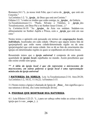 Romanos:16:1."(...)a nossa irmã Febe, que é serva da _igreja_ que está em
Cencréia."
1a.Coríntios:1:2. "à _igreja_ de Deus que está em Corinto."
Gálatas:1:2. "e todos os irmãos que estão comigo, às _igrejas_ da Galácia.
1a.Tessalonicensses:1:1. "Paulo, Silvano e Timóteo, à _igreja_dos
Tessalonicenses, em Deus Pai e no Senhor Jesus Cristo(...)."
1a. Coríntios:16:19. "As _igrejas_ da Ásia vos saúdam. Saúdam-vos
afetuosamente no Senhor Aqüila e Prisca, com a _igreja_que está em sua
casa."
Nestes textos o apóstolo está pensando em termos de congregações locais,
individuais, localizadas em cada cidade. Observe que alguns textos fala de
igrejas(plural) que estão numa cidade/determinada região ou de uma
igreja(singular) que está numa cidade. Isto se dá ao fato do crescimento das
igrejas em determinadas regiões às quais se espalharam em diversos locais.
Resumindo temos que a igreja universal é composta de uma grande
quantidade de igrejas locais espalhadas no mundo. Assim percebemos que
não existe cristão sem igreja.
** A idéia da igreja local é que ela representa o microcosmo do
macrocosmo, em outras palavras a igreja local é uma representação
minúscula da igreja universal
3.NATUREZA DA IGREJA. Leia 1a.Tessalonicenses:2:14; Atos:20:28;
1a.Coríntios:1:2, 10:32, 11:16,22; 1aTimóteo:3:15.
3.1.Nestes textos a Igreja é chamada de Igreja de _Deus_. Isto significa que a
sua natureza é divina, ela é uma instituição divina.
4. FIGURAS QUE MOSTRAM SUA NATUREZA
4.1. Leia Efésios:1:22-23. "(...) para ser cabeça sobre todas as coisas o deu à
igreja que é o seu _corpo_(...).
26
 