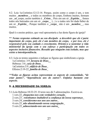 4.2. Leia 1a.Coríntios:12:12-14. Porque, assim como o corpo é um, e tem
muitos _membros_, e todos os membros do corpo, Embora muitos, formam
um _só_corpo, assim também é _Cristo_. Pois em um só _Espírito__ fomos
todos nós batizados em um só _corpo__ (...) e a todos nós foi dado beber de
um só _Espírito_. Porque também o _corpo_ não é um _membro__, mas
muitos.
Qual é o ensino prático, que você apresentaria a luz desta figura da igreja?
** Nestas respostas estimule ao seu discípulo a descobrir que ele é parte
importante do corpo, pois ele é um membro do corpo, e por isso, ele é
responsável pelo seu cuidado e crescimento. Oriente-o a sustentar a vida
ministerial da igreja com o seu esforço e participação em todos os
aspectos inclusive financeiro. Ressalte que ninguém esta isolado, mas que
existe a interdependência.
4.3. Leia os textos seguintes e indique as figuras que simbolizam a igreja
1a.Coríntios: 3:9_lavoura de Deus__
Hebreus: 3:6_casa de Deus__
1aCoríntios:3:9_edificio de Deus_
Efésios:2:19-22_familia de Deus_
**Todas as figuras acima representam os aspecto de comunidade, “de
estar juntos”, “dependência uns do outros”. Enfatize bastante este
aspecto.
5. A NECESSIDADE DA IGREJA.
5.1.Leia Hebreus:10:22-25. O texto nos dá 5 admoestações. Escreva-as.
1.vers.22_cheguemo-nos com verdadeiro coração_
2.vers.23_ retenhamos inabalável a confiança da nossa esperança_
3.vers.24_consideremo-nos uns aos outros_
4.vers.25_não abandonando nossa congregação_
5.vers.25_admoestando-nos uns aos outros_
27
 