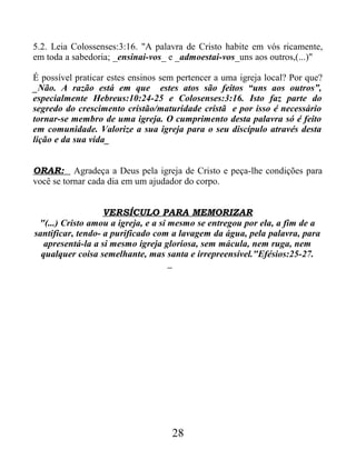 5.2. Leia Colossenses:3:16. "A palavra de Cristo habite em vós ricamente,
em toda a sabedoria; _ensinai-vos_ e _admoestai-vos_uns aos outros,(...)"
É possível praticar estes ensinos sem pertencer a uma igreja local? Por que?
_Não. A razão está em que estes atos são feitos “uns aos outros”,
especialmente Hebreus:10:24-25 e Colosenses:3:16. Isto faz parte do
segredo do crescimento cristão/maturidade cristã e por isso é necessário
tornar-se membro de uma igreja. O cumprimento desta palavra só é feito
em comunidade. Valorize a sua igreja para o seu discípulo através desta
lição e da sua vida_
ORAR: Agradeça a Deus pela igreja de Cristo e peça-lhe condições para
você se tornar cada dia em um ajudador do corpo.
VERSÍCULO PARA MEMORIZAR
"(...) Cristo amou a igreja, e a si mesmo se entregou por ela, a fim de a
santificar, tendo- a purificado com a lavagem da água, pela palavra, para
apresentá-la a si mesmo igreja gloriosa, sem mácula, nem ruga, nem
qualquer coisa semelhante, mas santa e irrepreensível."Efésios:25-27.
28
 