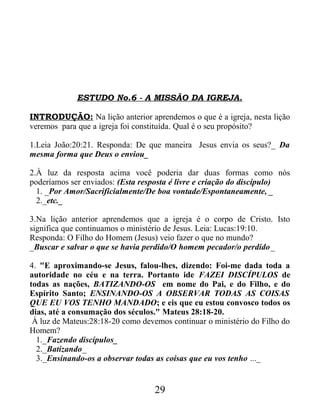 ESTUDO No.6 - A MISSÃO DA IGREJA.
INTRODUÇÃO: Na lição anterior aprendemos o que é a igreja, nesta lição
veremos para que a igreja foi constituída. Qual é o seu propósito?
1.Leia João:20:21. Responda: De que maneira Jesus envia os seus?_ Da
mesma forma que Deus o enviou_
2.À luz da resposta acima você poderia dar duas formas como nós
poderíamos ser enviados: (Esta resposta é livre e criação do discípulo)
1. _Por Amor/Sacrificialmente/De boa vontade/Espontaneamente, _
2._etc._
3.Na lição anterior aprendemos que a igreja é o corpo de Cristo. Isto
significa que continuamos o ministério de Jesus. Leia: Lucas:19:10.
Responda: O Filho do Homem (Jesus) veio fazer o que no mundo?
_Buscar e salvar o que se havia perdido/O homem pecador/o perdido_
4. "E aproximando-se Jesus, falou-lhes, dizendo: Foi-me dada toda a
autoridade no céu e na terra. Portanto ide FAZEI DISCÍPULOS de
todas as nações, BATIZANDO-OS em nome do Pai, e do Filho, e do
Espírito Santo; ENSINANDO-OS A OBSERVAR TODAS AS COISAS
QUE EU VOS TENHO MANDADO; e eis que eu estou convosco todos os
dias, até a consumação dos séculos." Mateus 28:18-20.
À luz de Mateus:28:18-20 como devemos continuar o ministério do Filho do
Homem?
1._Fazendo discípulos_
2._Batizando_
3._Ensinando-os a observar todas as coisas que eu vos tenho ..._
29
 