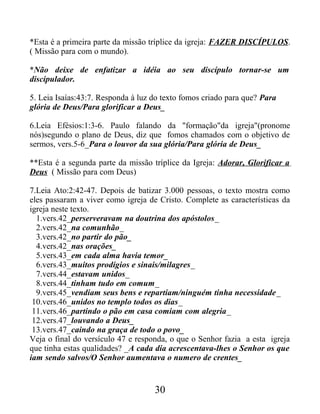 *Esta é a primeira parte da missão tríplice da igreja: FAZER DISCÍPULOS.
( Missão para com o mundo).
*Não deixe de enfatizar a idéia ao seu discípulo tornar-se um
discipulador.
5. Leia Isaías:43:7. Responda à luz do texto fomos criado para que? Para
glória de Deus/Para glorificar a Deus_
6.Leia Efésios:1:3-6. Paulo falando da "formação"da igreja"(pronome
nós)segundo o plano de Deus, diz que fomos chamados com o objetivo de
sermos, vers.5-6_Para o louvor da sua glória/Para glória de Deus_
**Esta é a segunda parte da missão tríplice da Igreja: Adorar, Glorificar a
Deus ( Missão para com Deus)
7.Leia Ato:2:42-47. Depois de batizar 3.000 pessoas, o texto mostra como
eles passaram a viver como igreja de Cristo. Complete as características da
igreja neste texto.
1.vers.42_perserveravam na doutrina dos apóstolos_
2.vers.42_na comunhão_
3.vers.42_no partir do pão_
4.vers.42_nas orações_
5.vers.43_em cada alma havia temor_
6.vers.43_muitos prodígios e sinais/milagres_
7.vers.44_estavam unidos_
8.vers.44_tinham tudo em comum_
9.vers.45_vendiam seus bens e repartiam/ninguém tinha necessidade_
10.vers.46_unidos no templo todos os dias_
11.vers.46_partindo o pão em casa comiam com alegria_
12.vers.47_louvando a Deus_
13.vers.47_caindo na graça de todo o povo_
Veja o final do versículo 47 e responda, o que o Senhor fazia a esta igreja
que tinha estas qualidades? _A cada dia acrescentava-lhes o Senhor os que
iam sendo salvos/O Senhor aumentava o numero de crentes_
30
 