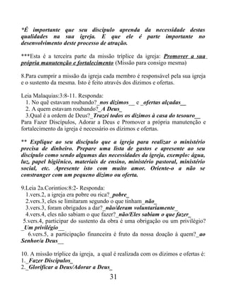 *É importante que seu discípulo aprenda da necessidade destas
qualidades na sua igreja. E que ele é parte importante no
desenvolvimento deste processo de atração.
***Esta é a terceira parte da missão tríplice da igreja: Promover a sua
própria manutenção e fortalecimento (Missão para consigo mesma)
8.Para cumprir a missão da igreja cada membro é responsável pela sua igreja
e o sustento da mesma. Isto é feito através dos dízimos e ofertas.
Leia Malaquias:3:8-11. Responda:
1. No quê estavam roubando?_nos dízimos__ e _ofertas alçadas__
2. A quem estavam roubando?_A Deus_
3.Qual é a ordem de Deus?_Trazei todos os dízimos à casa do tesouro__
Para Fazer Discípulos, Adorar a Deus e Promover a própria manutenção e
fortalecimento da igreja é necessário os dízimos e ofertas.
** Explique ao seu discípulo que a igreja para realizar o ministério
precisa de dinheiro. Prepare uma lista de gastos e apresente ao seu
discípulo como sendo algumas das necessidades da igreja, exemplo: água,
luz, papel higiênico, materiais de ensino, ministério pastoral, ministério
social, etc. Apresente isto com muito amor. Oriente-o a não se
constranger com um pequeno dízimo ou oferta.
9.Leia 2a.Corintios:8:2- Responda:
1.vers.2, a igreja era pobre ou rica?_pobre_
2.vers.3, eles se limitaram segundo o que tinham_não_
3.vers.3, foram obrigados a dar?_não/deram voluntariamente_
4.vers.4, eles não sabiam o que fazer?_não/Eles sabiam o que fazer_
5.vers.4, participar do sustento da obra é uma obrigação ou um privilégio?
_Um privilégio__
6.vers.5, a participação financeira é fruto da nossa doação à quem?_ao
Senhor/a Deus__
10. A missão tríplice da igreja, a qual é realizada com os dízimos e ofertas é:
1._Fazer Discípulos_
2._Glorificar a Deus/Adorar a Deus_
31
 