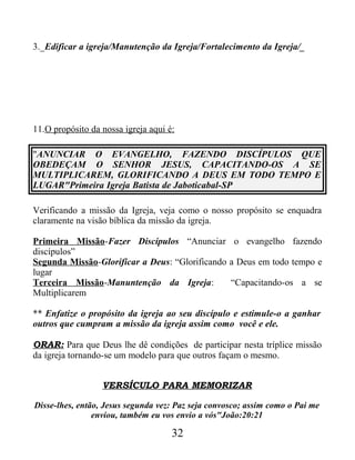 3._Edificar a igreja/Manutenção da Igreja/Fortalecimento da Igreja/_
11.O propósito da nossa igreja aqui é:
"ANUNCIAR O EVANGELHO, FAZENDO DISCÍPULOS QUE
OBEDEÇAM O SENHOR JESUS, CAPACITANDO-OS A SE
MULTIPLICAREM, GLORIFICANDO A DEUS EM TODO TEMPO E
LUGAR"Primeira Igreja Batista de Jaboticabal-SP
Verificando a missão da Igreja, veja como o nosso propósito se enquadra
claramente na visão bíblica da missão da igreja.
Primeira Missão-Fazer Discípulos “Anunciar o evangelho fazendo
discípulos”
Segunda Missão-Glorificar a Deus: “Glorificando a Deus em todo tempo e
lugar
Terceira Missão-Manuntenção da Igreja: “Capacitando-os a se
Multiplicarem
** Enfatize o propósito da igreja ao seu discípulo e estimule-o a ganhar
outros que cumpram a missão da igreja assim como você e ele.
ORAR: Para que Deus lhe dê condições de participar nesta tríplice missão
da igreja tornando-se um modelo para que outros façam o mesmo.
VERSÍCULO PARA MEMORIZAR
Disse-lhes, então, Jesus segunda vez: Paz seja convosco; assim como o Pai me
enviou, também eu vos envio a vós"João:20:21
32
 