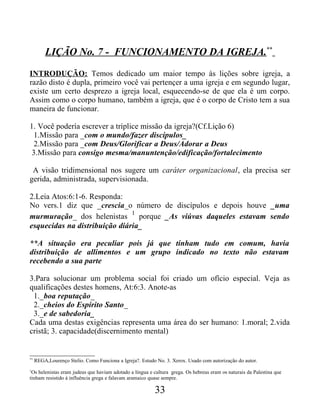 LIÇÃO No. 7 - FUNCIONAMENTO DA IGREJA.**
INTRODUÇÃO: Temos dedicado um maior tempo às lições sobre igreja, a
razão disto é dupla, primeiro você vai pertençer a uma igreja e em segundo lugar,
existe um certo desprezo a igreja local, esquecendo-se de que ela é um corpo.
Assim como o corpo humano, também a igreja, que é o corpo de Cristo tem a sua
maneira de funcionar.
1. Você podería escrever a tríplice missão da igreja?(Cf.Lição 6)
1.Missão para _com o mundo/fazer discípulos_
2.Missão para _com Deus/Glorificar a Deus/Adorar a Deus
3.Missão para consigo mesma/manuntenção/edificação/fortalecimento
A visão tridimensional nos sugere um caráter organizacional, ela precisa ser
gerida, administrada, supervisionada.
2.Leia Atos:6:1-6. Responda:
No vers.1 diz que _crescia_o número de discípulos e depois houve _uma
murmuração_ dos helenistas
1
porque _As viúvas daqueles estavam sendo
esquecidas na distribuição diária_
**A situação era peculiar pois já que tinham tudo em comum, havia
distribuição de allimentos e um grupo indicado no texto não estavam
recebendo a sua parte
3.Para solucionar um problema social foi criado um ofício especial. Veja as
qualificações destes homens, At:6:3. Anote-as
1._boa reputação_
2._cheios do Espírito Santo_
3._e de sabedoria_
Cada uma destas exigências representa uma área do ser humano: 1.moral; 2.vida
cristã; 3. capacidade(discernimento mental)
**
REGA,Lourenço Stelio. Como Funciona a Igreja?. Estudo No. 3. Xerox. Usado com autorização do autor.
1
Os helenistas eram judeus que haviam adotado a língua e cultura grega. Os hebreus eram os naturais da Palestina que
tinham resistido à influência grega e falavam aramaico quase sempre.
33
 
