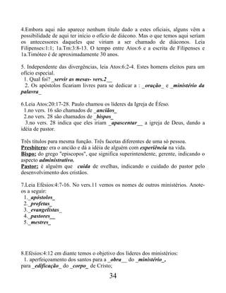 4.Embora aqui não aparece nenhum título dado a estes oficiais, alguns vêm a
possibilidade de aqui ter início o ofício de diácono. Mas o que temos aqui seríam
os antecessores daqueles que viriam a ser chamado de diáconos. Leia
Filipenses:1:1; 1a.Tm:3:8-13. O tempo entre Atos:6 e a escrita de Filipenses e
1a.Timóteo é de aproximadamente 30 anos.
5. Independente das divergências, leia Atos:6:2-4. Estes homens eleitos para um
ofício especial.
1. Qual foi? _servir as mesas- vers.2__
2. Os apóstolos ficariam livres para se dedicar a : _oração_ e _ministério da
palavra_
6.Leia Atos:20:17-28. Paulo chamou os líderes da Igreja de Éfeso.
1.no vers. 16 são chamados de _anciãos_
2.no vers. 28 são chamados de _bispos_
3.no vers. 28 indica que eles iriam _apascentar__ a igreja de Deus, dando a
idéia de pastor.
Três títulos para mesma função. Três facetas diferentes de uma só pessoa.
Presbítero: era o ancião e dá a idéia de alguém com experiência na vida.
Bispo: do grego "episcopos", que significa superintendente, gerente, indicando o
aspecto administrativo.
Pastor: é alguém que cuida de ovelhas, indicando o cuidado do pastor pelo
desenvolvimento dos cristãos.
7.Leia Efésios:4:7-16. No vers.11 vemos os nomes de outros ministérios. Anote-
os a seguir:
1._apóstolos_
2._profetas_
3._evangelistas_
4._pastores__
5._mestres_
8.Efésios:4:12 em diante temos o objetivo dos líderes dos ministérios:
1. aperfeiçoamento dos santos para a _obra__ do _ministério_,
para _edificação_ do _corpo_ de Cristo;
34
 