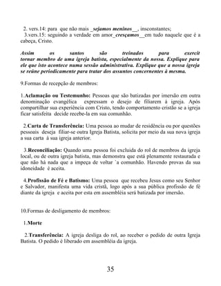 2. vers.14: para que não mais _sejamos meninos__, insconstantes;
3.vers.15: seguindo a verdade em amor_cresçamos__em tudo naquele que é a
cabeça, Cristo.
Assim os santos são treinados para exercit
tornar membro de uma igreja batista, especialmente da nossa. Explique para
ele que isto acontece numa sessão administrativa. Explique que a nossa igreja
se reúne periodicamente para tratar dos assuntos concernentes à mesma.
9.Formas de recepção de membros:
1.Aclamação ou Testemunho: Pessoas que são batizadas por imersão em outra
denominação evangélica expressam o desejo de filiarem à igreja. Após
compartilhar sua experiência com Cristo, tendo comportamento cristão se a igreja
ficar satisfeita decide recebe-la em sua comunhão.
2.Carta de Transferência: Uma pessoa ao mudar de residência ou por questões
pessoais deseja filiar-se outra Igreja Batista, solicita por meio da sua nova igreja
a sua carta à sua igreja anterior.
3.Reconciliação: Quando uma pessoa foi excluida do rol de membros da igreja
local, ou de outra igreja batista, mas demonstra que está plenamente restaurada e
que não há nada que a impeça de voltar `a comunhão. Havendo provas da sua
idoneidade é aceita.
4.Profissão de Fé e Batismo: Uma pessoa que recebeu Jesus como seu Senhor
e Salvador, manifesta uma vida cristã, logo após a sua pública profissão de fé
diante da igreja e aceita por esta em assembléia será batizada por imersão.
10.Formas de desligamento de membros:
1.Morte
2.Transferência: A igreja desliga do rol, ao receber o pedido de outra Igreja
Batista. O pedido é liberado em assembléia da igreja.
35
 
