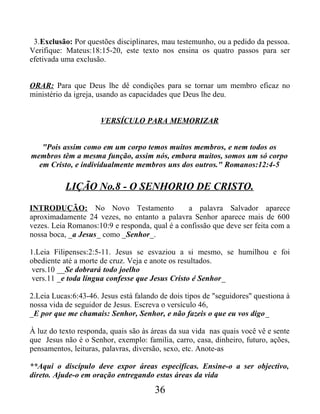 3.Exclusão: Por questões disciplinares, mau testemunho, ou a pedido da pessoa.
Verifique: Mateus:18:15-20, este texto nos ensina os quatro passos para ser
efetivada uma exclusão.
ORAR: Para que Deus lhe dê condições para se tornar um membro eficaz no
ministério da igreja, usando as capacidades que Deus lhe deu.
VERSÍCULO PARA MEMORIZAR
"Pois assim como em um corpo temos muitos membros, e nem todos os
membros têm a mesma função, assim nós, embora muitos, somos um só corpo
em Cristo, e individualmente membros uns dos outros." Romanos:12:4-5
LIÇÃO No.8 - O SENHORIO DE CRISTO.
INTRODUÇÃO: No Novo Testamento a palavra Salvador aparece
aproximadamente 24 vezes, no entanto a palavra Senhor aparece mais de 600
vezes. Leia Romanos:10:9 e responda, qual é a confissão que deve ser feita com a
nossa boca, _a Jesus_ como _Senhor_.
1.Leia Filipenses:2:5-11. Jesus se esvaziou a si mesmo, se humilhou e foi
obediente até a morte de cruz. Veja e anote os resultados.
vers.10 __Se dobrará todo joelho
vers.11 _e toda língua confesse que Jesus Cristo é Senhor_
2.Leia Lucas:6:43-46. Jesus está falando de dois tipos de "seguidores" questiona à
nossa vida de seguidor de Jesus. Escreva o versículo 46,
_E por que me chamais: Senhor, Senhor, e não fazeis o que eu vos digo_
À luz do texto responda, quais são às áreas da sua vida nas quais você vê e sente
que Jesus não é o Senhor, exemplo: familia, carro, casa, dinheiro, futuro, ações,
pensamentos, leituras, palavras, diversão, sexo, etc. Anote-as
**Aqui o discípulo deve expor áreas especifícas. Ensine-o a ser objectivo,
direto. Ajude-o em oração entregando estas áreas da vida
36
 