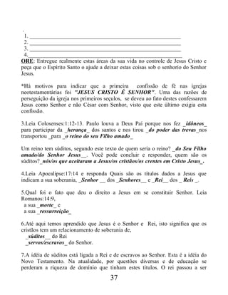 .
1. _____________________________________________________
2. _____________________________________________________
3. _____________________________________________________
4.______________________________________________________
ORE: Entregue realmente estas áreas da sua vida no controle de Jesus Cristo e
peça que o Espírito Santo o ajude a deixar estas coisas sob o senhorio do Senhor
Jesus.
*Há motivos para indicar que a primeira confissão de fé nas igrejas
neotestamentárias foi "JESUS CRISTO É SENHOR". Uma das razões de
perseguição da igreja nos primeiros seçulos, se deveu ao fato destes confessarem
Jesus como Senhor e não César com Senhor, visto que este último exigia esta
confissão.
3.Leia Colosenses:1:12-13. Paulo louva a Deus Pai porque nos fez _idôneos_
para participar da _herança_ dos santos e nos tirou _do poder das trevas_nos
transportou _para _o reino do seu Filho amado_
Um reino tem súditos, segundo este texto de quem sería o reino? _do Seu Filho
amado/do Senhor Jesus__. Você pode concluir e responder, quem são os
súditos?_nós/os que aceitaram a Jesus/os cristãos/os crentes em Cristo Jesus_.
4.Leia Apocalipse:17:14 e responda Quais são os títulos dados a Jesus que
indicam a sua soberania, _Senhor __ dos _Senhores__ e _Rei__ dos _ Reis _.
5.Qual foi o fato que deu o direito a Jesus em se constituir Senhor. Leia
Romanos:14:9,
a sua _morte_ e
a sua _ressurreição_
6.Até aqui temos aprendido que Jesus é o Senhor e Rei, isto significa que os
cristãos tem um relacionamento de soberania de,
_súditos__ do Rei
_servos/escravos_ do Senhor.
7.A idéia de súditos está ligada a Rei e de escravos ao Senhor. Esta é a idéia do
Novo Testamento. Na atualidade, por questões diversas e de educação se
perderam a riqueza de domínio que tinham estes títulos. O rei passou a ser
37
 