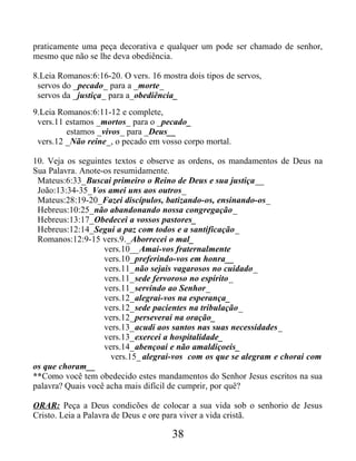 praticamente uma peça decorativa e qualquer um pode ser chamado de senhor,
mesmo que não se lhe deva obediência.
8.Leia Romanos:6:16-20. O vers. 16 mostra dois tipos de servos,
servos do _pecado_ para a _morte_
servos da _justiça_ para a_obediência_
9.Leia Romanos:6:11-12 e complete,
vers.11 estamos _mortos_ para o _pecado_
estamos _vivos_ para _Deus__
vers.12 _Não reine_, o pecado em vosso corpo mortal.
10. Veja os seguintes textos e observe as ordens, os mandamentos de Deus na
Sua Palavra. Anote-os resumidamente.
Mateus:6:33_Buscai primeiro o Reino de Deus e sua justiça__
João:13:34-35_Vos amei uns aos outros_
Mateus:28:19-20_Fazei discípulos, batizando-os, ensinando-os_
Hebreus:10:25_não abandonando nossa congregação_
Hebreus:13:17_Obedecei a vossos pastores_
Hebreus:12:14_Segui a paz com todos e a santificação_
Romanos:12:9-15 vers.9._Aborrecei o mal_
vers.10__Amai-vos fraternalmente
vers.10_preferindo-vos em honra__
vers.11_não sejais vagarosos no cuidado_
vers.11_sede fervoroso no espírito_
vers.11_servindo ao Senhor_
vers.12_alegrai-vos na esperança_
vers.12_sede pacientes na tribulação_
vers.12_perseverai na oração_
vers.13_acudi aos santos nas suas necessidades_
vers.13_exercei a hospitalidade_
vers.14_abençoai e não amaldiçoeis_
vers.15_ alegrai-vos com os que se alegram e chorai com
os que choram__
**Como você tem obedecido estes mandamentos do Senhor Jesus escritos na sua
palavra? Quais você acha mais difícil de cumprir, por quê?
ORAR: Peça a Deus condicões de colocar a sua vida sob o senhorio de Jesus
Cristo. Leia a Palavra de Deus e ore para viver a vida cristã.
38
 