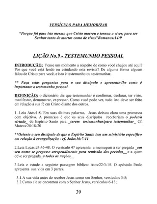 VERSÍCULO PARA MEMORIZAR
"Porque foi para isto mesmo que Cristo morreu e tornou a viver, para ser
Senhor tanto de mortos como de vivos"Romanos:14:9
LIÇÃO No.9 - TESTEMUNHO PESSOAL
INTRODUÇÃO: Pense um momento a respeito de como você chegou até aqui?
Por que você está lendo ou estudando esta revista? De alguma forma alguem
falou de Cristo para você, e isto é testemunho ou testemunhar.
** Faça estas perguntas para o seu discípulo e apresente-lhe como é
importante o testemunho pessoal
DEFINIÇÃO: o dicionário diz que testemunhar é confirmar, declarar, ter visto,
manifestar, demonstrar, expressar. Como você pode ver, tudo isto deve ser feito
em relação à sua fé em Cristo diante dos outros.
1. Leia Atos:1:8. Em suas últimas palavras, Jesus deixou clara uma promessa
com objetivo. A promessa é que os seus discípulos receberiam o_poder/a
virtude_ do Espírito Santo para _serem testemunhas/para testemunhar_ Cf.
Mateus:28:18-20
**Oriente o seu discípulo de que o Espírito Santo tem um ministério especifico
em relação à evangelização - cf. João:16:7-11
2.Leia Lucas:24:45-48. O versículo 47 apresenta a mensagem a ser pregada _em
seu nome se pregasse arrependimento para remissão dos pecados__e a quem
deve ser pregada_a todas as nações__
3.Leia e estude a seguinte passagem bíblica: Atos:22:3-15. O apóstolo Paulo
apresenta sua vida em 3 partes.
3.1.A sua vida antes de receber Jesus como seu Senhor, versículos 3-5;
3.2.Como ele se encontrou com o Senhor Jesus, versículos 6-13;
39
 